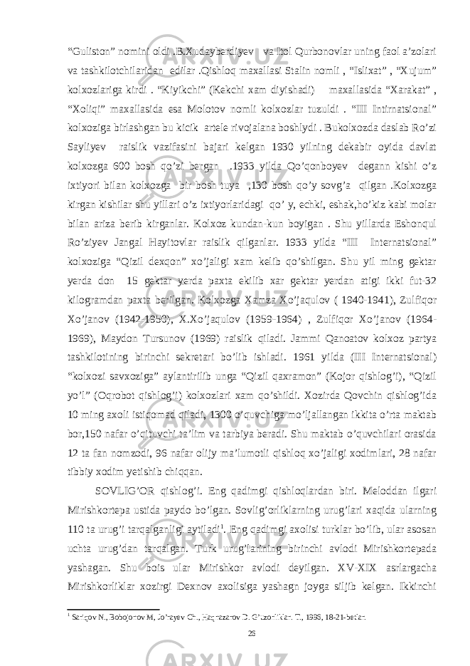 “Guliston” nomini oldi .B.Xudayberdiyev va Itol Qurbonovlar uning faol a’zolari va tashkilotchilaridan edilar .Qishloq maxallasi Stalin nomli , “Islixat” , “Xujum” kolxozlariga kirdi . “Kiyikchi” (Kekchi xam diyishadi) maxallasida “Xarakat” , “Xoliqi” maxallasida esa Molotov nomli kolxozlar tuzuldi . “III Intirnatsional” kolxoziga birlashgan bu kicik artele rivojalana boshlydi . Bukolxozda daslab Ro’zi Sayliyev raislik vazifasini bajari kelgan 1930 yilning dekabir oyida davlat kolxozga 600 bosh qo’zi bergan .1933 yilda Qo’qonboyev degann kishi o’z ixtiyori bilan kolxozga bir bosh tuya ,130 bosh qo’y sovg’a qilgan .Kolxozga kirgan kishilar shu yillari o’z ixtiyorlaridagi qo’ y, echki, eshak,ho’kiz kabi molar bilan ariza berib kirganlar. Kolxoz kundan-kun boyigan . Shu yillarda Eshonqul Ro’ziyev Jangal Hayitovlar raislik qilganlar. 1933 yilda “III Internatsional” kolxoziga “Qizil dexqon” xo’jaligi xam kelib qo’shilgan. Shu yil ming gektar yerda don 15 gektar yerda paxta ekilib xar gektar yerdan atigi ikki fut-32 kilogramdan paxta berilgan. Kolxozga Xamza Xo’jaqulov ( 1940-1941), Zulfiqor Xo’janov (1942-1950), X.Xo’jaqulov (1959-1964) , Zulfiqor Xo’janov (1964- 1969), Maydon Tursunov (1969) raislik qiladi. Jammi Qanoatov kolxoz partya tashkilotining birinchi sekretari bo’lib ishladi. 1961 yilda (III Internatsional) “kolxozi savxoziga” aylantirilib unga “Qizil qaxramon” (Kojor qishlog’i), “Qizil yo’l” (Oqrobot qishlog’i) kolxozlari xam qo’shildi. Xozirda Qovchin qishlog’ida 10   ming axoli istiqomad qiladi, 1300 o’quvchiga mo’ljallangan ikkita o’rta maktab bor,150 nafar o’qituvchi ta’lim va tarbiya beradi. Shu maktab o’quvchilari orasida 12 ta fan nomzodi, 96 nafar olijy ma’lumotli qishloq xo’jaligi xodimlari, 28 nafar tibbiy xodim yetishib chiqqan. SOVLIG’OR qishlog’i. Eng qadimgi qishloqlardan biri. Meloddan ilgari Mirishkortepa ustida paydo bo’lgan. Sovlig’orliklarning urug’lari xaqida ularning 110 ta urug’i tarqalganligi aytiladi 1 . Eng qadimgi axolisi turklar bo’lib, ular asosan uchta urug’dan tarqalgan. Turk urug’larining birinchi avlodi Mirishkortepada yashagan. Shu bois ular Mirishkor avlodi deyilgan. XV-XIX asrlargacha Mirishkorliklar xozirgi Dexnov axolisiga yashagn joyga siljib kelgan. Ikkinchi 1 Sariqov N., Bobojonov M, Jo’rayev Ch., Haqnazarov D. G’uzorliklar. T., 1996, 18-21-betlar. 26 