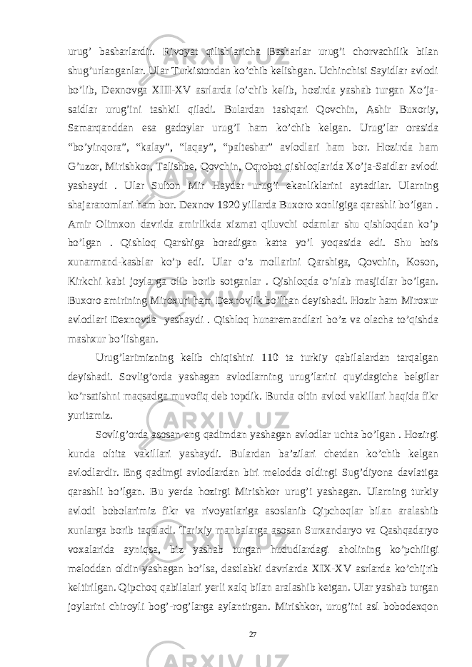 urug’ basharlardir. Rivoyat qilishlaricha Basharlar urug’i chorvachilik bilan shug’urlanganlar. Ular Turkistondan ko’chib kelishgan. Uchinchisi Sayidlar avlodi bo’lib, Dexnovga XIII-XV asrlarda lo’chib kelib, hozirda yashab turgan Xo’ja- saidlar urug’ini tashkil qiladi. Bulardan tashqari Qovchin, Ashir Buxoriy, Samarqanddan esa gadoylar urug’I ham ko’chib kelgan. Urug’lar orasida “bo’yinqora”, “kalay”, “laqay”, “palteshar” avlodlari ham bor. Hozirda ham G’uzor, Mirishkor, Talishbe, Qovchin, Oqrobot qishloqlarida Xo’ja-Saidlar avlodi yashaydi . Ular Sulton Mir Haydar urug’i ekanliklarini aytadilar. Ularning shajaranomlari ham bor. Dexnov 1920 yillarda Buxoro xonligiga qarashli bo’lgan . Amir Olimxon davrida amirlikda xizmat qiluvchi odamlar shu qishloqdan ko’p bo’lgan . Qishloq Qarshiga boradigan katta yo’l yoqasida edi. Shu bois xunarmand-kasblar ko’p edi. Ular o’z mollarini Qarshiga, Qovchin, Koson, Kirkchi kabi joylarga olib borib sotganlar . Qishloqda o’nlab masjidlar bo’lgan. Buxoro amirining Miroxuri ham Dexnovlik bo’lhan deyishadi. Hozir ham Miroxur avlodlari Dexnovda yashaydi . Qishloq hunaremandlari bo’z va olacha to’qishda mashxur bo’lishgan. Urug’larimizning kelib chiqishini 110 ta turkiy qabilalardan tarqalgan deyishadi. Sovlig’orda yashagan avlodlarning urug’larini quyidagicha belgilar ko’rsatishni maqsadga muvofiq deb topdik. Bunda oltin avlod vakillari haqida fikr yuritamiz. Sovlig’orda asosan eng qadimdan yashagan avlodlar uchta bo’lgan . Hozirgi kunda oltita vakillari yashaydi. Bulardan ba’zilari chetdan ko’chib kelgan avlodlardir. Eng qadimgi avlodlardan biri melodda oldingi Sug’diyona davlatiga qarashli bo’lgan. Bu yerda hozirgi Mirishkor urug’i yashagan. Ularning turkiy avlodi bobolarimiz fikr va rivoyatlariga asoslanib Qipchoqlar bilan aralashib xunlarga borib taqaladi. Tarixiy manbalarga asosan Surxandaryo va Qashqadaryo voxalarida ayniqsa, biz yashab turgan hududlardagi aholining ko’pchiligi meloddan oldin yashagan bo’lsa, dastlabki davrlarda XIX-XV asrlarda ko’chijrib keltirilgan. Qipchoq qabilalari yerli xalq bilan aralashib ketgan. Ular yashab turgan joylarini chiroyli bog’-rog’larga aylantirgan. Mirishkor, urug’ini asl bobodexqon 27 