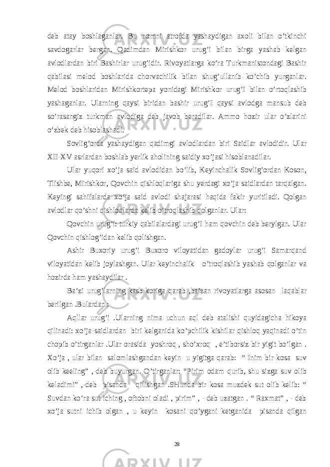 deb atay boshlaganlar. Bu nomni atrofda yashaydigan axoli bilan o’tkinchi savdogarlar bergan. Qadimdan Mirishkor urug’i bilan birga yashab kelgan avlodlardan biri Bashirlar urug’idir. Rivoyatlarga ko’ra Turkmanistondagi Bashir qabilasi melod boshlarida chorvachilik bilan shug’ullanib ko’chib yurganlar. Melod boshlaridan Mirishkortepa yonidagi Mirishkor urug’I bilan o’rtoqlashib yashaganlar. Ularning qaysi biridan bashir urug’I qaysi avlodga mansub deb so’rasangiz turkman avlodiga deb javob beradilar. Ammo hozir ular o’zlarini o’zbek deb hisoblashadi. Sovlig’orda yashaydigan qadimgi avlodlardan biri Saidlar avlodidir. Ular XII-XV asrlardan boshlab yerlik aholining saidiy xo’jasi hisoblanadilar. Ular yuqori xo’ja said avlodidan bo’lib, Keyinchalik Sovlig’ordan Koson, Tlishbe, Mirishkor, Qovchin qishloqlariga shu yerdagi xo’ja saidlardan tarqalgan. Keyingi sahifalarda xo’ja said avlodi shajarasi haqida fakir yuritiladi. Qolgan avlodlar qo’shni qishloqlarda kelib o’troqlashib qolganlar. Ular: Qovchin urug’i: turkiy qabilalardagi urug’I ham qovchin deb berylgan. Ular Qovchin qishlog’idan kelib qolishgan. Ashir Buxoriy urug’i Buxoro viloyatidan gadoylar urug’i Samarqand viloyatidan kelib joylashgan. Ular keyinchalik o’troqlashib yashab qolganlar va hozirda ham yashaydilar . Ba’zi urug’larning kasb-koriga qarab ,ba’zan rivoyatlarga asosan laqablar berilgan .Bulardan : Aqllar urug’i .Ularning nima uchun aql deb atalishi quyidagicha hikoya qilinadi: xo’ja-saidlardan biri kelganida ko’pchilik kishilar qishloq yaqinadi o’tin chopib o’tirganlar .Ular orasida yoshroq , sho’xroq , e’tiborsiz bir yigit bo’lgan . Xo’ja , ular bilan salomlashgandan keyin u yigitga qarab: “ Inim bir kosa suv olib keeling” ,-deb buyurgan. O’tirganlar: “Pirim odam qurib, shu sizga suv olib keladimi” ,-deb pisanda qilishgan .SHunda bir kosa muzdek sut olib kelib: “ Suvdan ko’ra sut iching , oftobni oladi , pirim” , - deb uzatgan . “ Raxmat” , - deb xo’ja sutni ichib olgan , u keyin kosani qo’ygani ketganida pisanda qilgan 28 