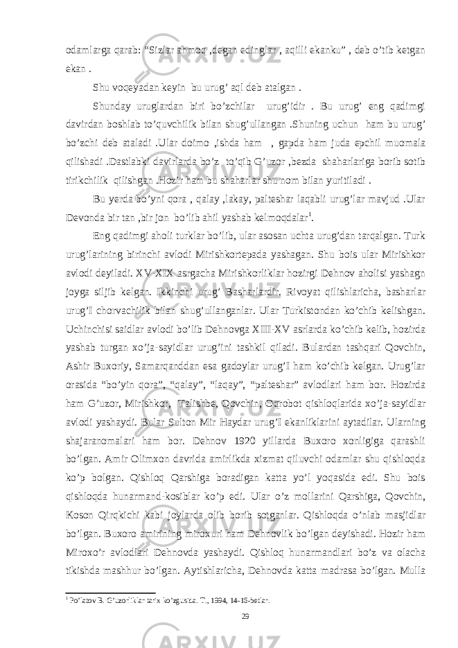 odamlarga qarab: “Sizlar ahmoq ,degan edinglar , aqilli ekanku” , deb o’tib ketgan ekan . Shu voqeyadan keyin bu urug’ aql deb atalgan . Shunday uruglardan biri bo’zchilar urug’idir . Bu urug’ eng qadimgi davirdan boshlab to’quvchilik bilan shug’ullangan .Shuning uchun ham bu urug’ bo’zchi deb ataladi .Ular doimo ,ishda ham , gapda ham juda epchil muomala qilishadi .Dastlabki davirlarda bo’z to’qib G’uzor ,bezda shaharlariga borib sotib tirikchilik qilishgan .Hozir ham bu shaharlar shu nom bilan yuritiladi . Bu yerda bo’yni qora , qalay ,lakay, palteshar laqabli urug’lar mavjud .Ular Devonda bir tan ,bir jon bo’lib ahil yashab kelmoqdalar 1 . Eng qadimgi aholi turklar bo’lib, ular asosan uchta urug’dan tarqalgan. Turk urug’larining birinchi avlodi Mirishkortepada yashagan. Shu bois ular Mirishkor avlodi deyiladi. XV-XIX asrgacha Mirishkorliklar hozirgi Dehnov aholisi yashagn joyga siljib kelgan. Ikkinchi urug’ Basharlardir. Rivoyat qilishlaricha, basharlar urug’I chorvachilik bilan shug’ullanganlar. Ular Turkistondan ko’chib kelishgan. Uchinchisi saidlar avlodi bo’lib Dehnovga XIII-XV asrlarda ko’chib kelib, hozirda yashab turgan xo’ja-sayidlar urug’ini tashkil qiladi. Bulardan tashqari Qovchin, Ashir Buxoriy, Samarqanddan esa gadoylar urug’I ham ko’chib kelgan. Urug’lar orasida “bo’yin qora”, “qalay”, “laqay”, “palteshar” avlodlari ham bor. Hozirda ham G’uzor, Mirishkor, Talishbe, Qovchin, Oqrobot qishloqlarida xo’ja-sayidlar avlodi yashaydi. Bular Sulton Mir Haydar urug’I ekanliklarini aytadilar. Ularning shajaranomalari ham bor. Dehnov 1920 yillarda Buxoro xonligiga qarashli bo’lgan. Amir Olimxon davrida amirlikda xizmat qiluvchi odamlar shu qishloqda ko’p bolgan. Qishloq Qarshiga boradigan katta yo’l yoqasida edi. Shu bois qishloqda hunarmand-kosiblar ko’p edi. Ular o’z mollarini Qarshiga, Qovchin, Koson Qirqkichi kabi joylarda olib borib sotganlar. Qishloqda o’nlab masjidlar bo’lgan. Buxoro amirining miroxuri ham Dehnovlik bo’lgan deyishadi. Hozir ham Miroxo’r avlodlari Dehnovda yashaydi. Qishloq hunarmandlari bo’z va olacha tikishda mashhur bo’lgan. Aytishlaricha, Dehnovda katta madrasa bo’lgan. Mulla 1 Po’latov B. G’uzorliklar tarix ko’zgusida. T., 1994, 14-16-betlar. 29 