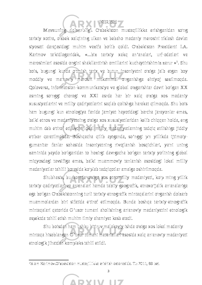 KIRISH Mavzuning dolzarbligi. O&#39;zbekiston mustaqillikka erishganidan so&#39;ng tarixiy xotira, o&#39;zbek xalqining ulkan va bebaho madaniy merosini tiklash davlat siyosati darajasidagi muhim vazifa bo&#39;lib qoldi. O&#39;zbekiston Prezidenti I.A. Karimov ta&#39;kidlaganidek, «...biz tarixiy xakq an’analari, urf-odatlari va marosimlari asosida ongini shakllantirish omillarini kuchaytirishimiz zarur » 1 . Shu bois, bugungi kunda o&#39;tmish tarix va butun insoniyatni o&#39;ziga jalb etgan boy moddiy va ma&#39;naviy merosni mukammal o&#39;rganishga ehtiyoj sezilmoqda. Qolaversa, informatsion-kommunikatsiya va global o&#39;zgarishiar davri bo&#39;lgan XX asrning so&#39;nggi choragi va XXI asrda har bir xalq o&#39;ziga xos madaniy xususiyatlarini va milliy qadriyatlarini saqlab qolishga harakat qilmoqda. Shu bois ham bugungi kun etnologiya fanida jamiyat hayotidagi barcha jarayonlar emas, balki etnos va madaniyatning o&#39;ziga xos xususiyatlaridan kelib chiqqan holda, eng muhim deb e&#39;tirof etiluvchi lokal milliy madaniyatlarning tadqiq etilishiga jiddiy e&#39;tibor qaratilmokda. Boshqacha qilib aytganda, so’nggi p&#39;n yillikda ijtimoiy- gumanitar fanlar sohasida insoniyatning rivojlanish bosqichlari, ya&#39;ni uning zaminida paydo bo&#39;lganidan to hozirgi davrgacha bo&#39;lgan tarixiy yo&#39;lining global miqyosdagi tavsifiga emas, balki muammoviy tanlanish asosidagi lokal milliy madaniyatlar tahlili borasida ko&#39;plab tadqiqotlar amalga oshirilmoqda. Shubhasiz, bu borada o&#39;ziga xos etnomilliy madaniyati, ko&#39;p ming yillik tarixiy qadriyatlari va an&#39;analari hamda tabiiy-geografik, etnoxo’jalik an&#39;analariga ega bo&#39;lgan O&#39;zbekistonning turli tarixiy-etnografik mintaqalarini o&#39;rganish dolzarb muammolardan biri sifatida e&#39;tirof etilmoqda. Bunda boshqa tarixiy-etnografik mintaqalari qatorida G’uzor tumani aholisining an&#39;anaviy madaniyatini etnologik aspektda tahlil etish muhim ilmiy ahamiyat kasb etadi. Shu boisdan ham ushbu bitiruv malakaviy ishda o&#39;ziga xos lokal madaniy mintaqa hisoblangan G’uzor tumani materiallari asosida xalq an&#39;anaviy madaniyati etnologik jihatdan kompleks tahlil etildi. 1 Islom Karimov.O’zbekiston mustaqillikka erishish ostonasida. T.: 2011, 89-bet . 3 