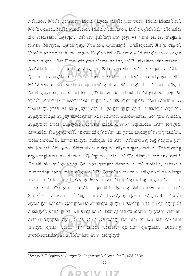 Ashirxon, Mulla Qo’zixon, Mulla Haydar, Mulla Temirxon, Mulla Mustafoqul, Mulla Qanoat, Mulla Rasulberdi, Mulla Abdullaxon, Mulla Qilich kabi allomalar shu madrasani tugatgan. Dehnov qishlog’ining joyi va nomi tez-tez o’zgarib turgan. Miqiyon, Qarchig’ay, Xumdon, Qizmasjid, G’allaquduq, Xo’ja qaptol, Teshiktepa nomlari bilan atalgan. Keyincxhalik Dehnov ya’ni yangi qishloq degan nomni olgan edilar. Dehnovda yana bir makon bor, uni Balxiyaktepa deb atashadi. Aytishlaricha, bu tepada yashaganlar Balx shaxodan ko’chib kelgan emishlar. Qishloq tevaragida bir qancha tepalar borki, ular aloxida axamiyatga moliq. Mirishkortepa- bu yerda dehqonlarning dastlabki urug’lari istiqomad qilgan. Qarchig’aytepa juda baland bo’lib, Dehnovning qadimgi aholisi yashagan joy. Bu tepada Dehnovliklar uzoq makon tutganlar. Yassi tepaning eski nomi nomalum. U tuzulishga, yassi va ko’p joyni egallab yotganligiga qarab Yassitepa deyiladi. Supayarontepa bu joy savdogarlar keli-ketuvchi makon-manzil bo’lgan. Aftidan, Supayaron emas, Supayoron bo’lishi kerak. Chunki inqilobdan ilgari so’fiylar darveshlar shu yerga kelib istiqomad qilganlar. Bu yerda savdogarlarning rastalari, mehmonxonzlar, karvonsaroyar quduqlar bo’lgan. Dehnovning eng gavjum yeri shu joy edi. Shu yerda Shifo-ulyoron degan avliyo o’tgan deydilar. Dehnovning eng so’ngi turar joylaridan biri Qo’rg’ontepadir. Uni “Teshiktepa” ham deyishadi 1 . Chunki shu qo’rg’onning Qarshiga qaragan darvoza qismi o’pirilib, bahaybat minoraning tepa qismi teshilgan edi. Bu Qarshi shahridan keladigan yo’lovchilarga teshik bo’lib ko’rinardi. Keyingi 50 yil davomida qo’rg’onning qolgan qismi ham nurab ketdi. Qo’rg’on tepasida unga kiriladigan g’ishtin qorovulxonalar edi. Shunday binolardan birida tug’ ham ko’tarib qo’yilgan joylar bo’lgan. Shu atrofda ziyoratgoh bo’lgan. Qo’rg’on Bobur ishg’ol qilgan Hisordagi mashhur qal’aga juda o’xshaydi. Kattaligi va tuzilishiga ko’ra Hisor qal’asi qo’rg’oninign yoshi bilan bir ekanini payqash qiyin emas. O’rta Osiyodagi xonliklar va bekliklar o’zlarini himoya qilish uchun 12 asrdan boshlab qal’alar qurganlar. Ularning arxitekturasidagi bir xilliklar ham buni tasdiqlaydi. 1 Sariqov N., Bobojonov M, Jo’rayev Ch., Haqnazarov D. G’uzorliklar. T., 1996, 22-bet. 30 