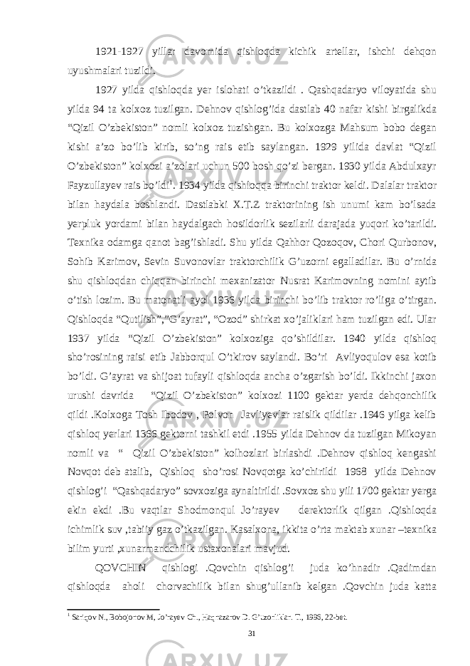 1921-1927 yillar davomida qishloqda kichik artellar, ishchi dehqon uyushmalari tuzildi. 1927 yilda qishloqda yer islohati o’tkazildi . Qashqadaryo viloyatida shu yilda 94 ta kolxoz tuzilgan. Dehnov qishlog’ida dastlab 40 nafar kishi birgalikda “Qizil O’zbekiston” nomli kolxoz tuzishgan. Bu kolxozga Mahsum bobo degan kishi a’zo bo’lib kirib, so’ng rais etib saylangan. 1929 yilida davlat “Qizil O’zbekiston” kolxozi a’zolari uchun 500 bosh qo’zi bergan. 1930 yilda Abdulxayr Fayzullayev rais bo’ldi 1 . 1934 yilda qishloqqa birinchi traktor keldi. Dalalar traktor bilan haydala boshlandi. Dastlabki X.T.Z traktorining ish unumi kam bo’lsada yerpluk yordami bilan haydalgach hosildorlik sezilarli darajada yuqori ko’tarildi. Texnika odamga qanot bag’ishladi. Shu yilda Qahhor Qozoqov, Chori Qurbonov, Sohib Karimov, Sevin Suvonovlar traktorchilik G’uzorni egalladilar. Bu o’rnida shu qishloqdan chiqqan birinchi mexanizator Nusrat Karimovning nomini aytib o’tish lozim. Bu matonatli ayol 1936 yilda birinchi bo’lib traktor ro’liga o’tirgan. Qishloqda “Qutilish”,”G’ayrat”, “Ozod” shirkat xo’jaliklari ham tuzilgan edi. Ular 1937 yilda “Qizil O’zbekiston” kolxoziga qo’shildilar. 1940 yilda qishloq sho’rosining raisi etib Jabborqul O’tkirov saylandi. Bo’ri Avliyoqulov esa kotib bo’ldi. G’ayrat va shijoat tufayli qishloqda ancha o’zgarish bo’ldi. Ikkinchi jaxon urushi davrida “Qizil O’zbekiston” kolxozi 1100 gektar yerda dehqonchilik qildi .Kolxoga Tosh Ibodov , Polvon Javliyevlar raislik qildilar .1946 yilga kelib qishloq yerlari 1366 gektorni tashkil etdi .1955 yilda Dehnov da tuzilgan Mikoyan nomli va “ Qizil O’zbekiston” kolhozlari birlashdi .Dehnov qishloq kengashi Novqot deb atalib, Qishloq sho’rosi Novqotga ko’chirildi 1968 yilda Dehnov qishlog’i “Qashqadaryo” sovxoziga aynaltirildi .Sovxoz shu yili 1700 gektar yerga ekin ekdi .Bu vaqtlar Shodmonqul Jo’rayev derektorlik qilgan .Qishloqda ichimlik suv ,tabiiy gaz o’tkazilgan. Kasalxona, ikkita o’rta maktab xunar –texnika bilim yurti ,xunarmandchilik ustaxonalari mavjud. QOVCHIN qishlogi .Qovchin qishlog’i juda ko’hnadir .Qadimdan qishloqda aholi chorvachilik bilan shug’ullanib kelgan .Qovchin juda katta 1 Sariqov N., Bobojonov M, Jo’rayev Ch., Haqnazarov D. G’uzorliklar. T., 1996, 22-bet. 31 