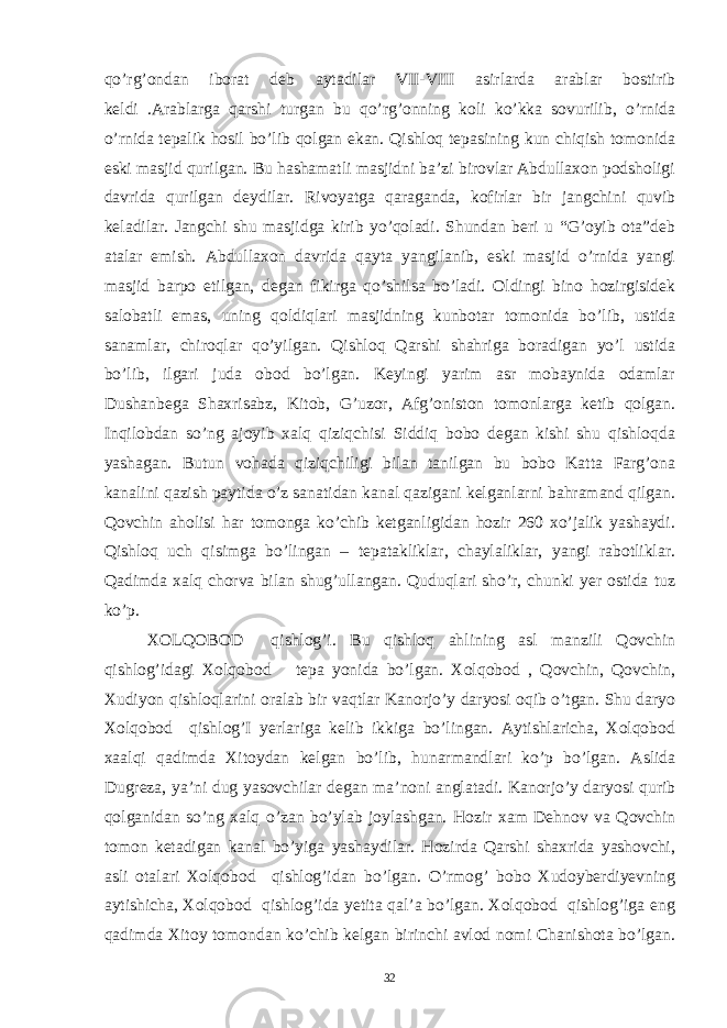 qo’rg’ondan iborat deb aytadilar VII-VIII asirlarda arablar bostirib keldi .Arablarga qarshi turgan bu qo’rg’onning koli ko’kka sovurilib, o’rnida o’rnida tepalik hosil bo’lib qolgan ekan. Qishloq tepasining kun chiqish tomonida eski masjid qurilgan. Bu hashamatli masjidni ba’zi birovlar Abdullaxon podsholigi davrida qurilgan deydilar. Rivoyatga qaraganda, kofirlar bir jangchini quvib keladilar. Jangchi shu masjidga kirib yo’qoladi. Shundan beri u “G’oyib ota”deb atalar emish. Abdullaxon davrida qayta yangilanib, eski masjid o’rnida yangi masjid barpo etilgan, degan fikirga qo’shilsa bo’ladi. Oldingi bino hozirgisidek salobatli emas, uning qoldiqlari masjidning kunbotar tomonida bo’lib, ustida sanamlar, chiroqlar qo’yilgan. Qishloq Qarshi shahriga boradigan yo’l ustida bo’lib, ilgari juda obod bo’lgan. Keyingi yarim asr mobaynida odamlar Dushanbega Shaxrisabz, Kitob, G’uzor, Afg’oniston tomonlarga ketib qolgan. Inqilobdan so’ng ajoyib xalq qiziqchisi Siddiq bobo degan kishi shu qishloqda yashagan. Butun vohada qiziqchiligi bilan tanilgan bu bobo Katta Farg’ona kanalini qazish paytida o’z sanatidan kanal qazigani kelganlarni bahramand qilgan. Qovchin aholisi har tomonga ko’chib ketganligidan hozir 260 xo’jalik yashaydi. Qishloq uch qisimga bo’lingan – tepatakliklar, chaylaliklar, yangi rabotliklar. Qadimda xalq chorva bilan shug’ullangan. Quduqlari sho’r, chunki yer ostida tuz ko’p. XOLQOBOD qishlog’i. Bu qishloq ahlining asl manzili Qovchin qishlog’idagi Xolqobod tepa yonida bo’lgan. Xolqobod , Qovchin, Qovchin, Xudiyon qishloqlarini oralab bir vaqtlar Kanorjo’y daryosi oqib o’tgan. Shu daryo Xolqobod qishlog’I yerlariga kelib ikkiga bo’lingan. Aytishlaricha, Xolqobod xaalqi qadimda Xitoydan kelgan bo’lib, hunarmandlari ko’p bo’lgan. Aslida Dugreza, ya’ni dug yasovchilar degan ma’noni anglatadi. Kanorjo’y daryosi qurib qolganidan so’ng xalq o’zan bo’ylab joylashgan. Hozir xam Dehnov va Qovchin tomon ketadigan kanal bo’yiga yashaydilar. Hozirda Qarshi shaxrida yashovchi, asli otalari Xolqobod qishlog’idan bo’lgan. O’rmog’ bobo Xudoyberdiyevning aytishicha, Xolqobod qishlog’ida yetita qal’a bo’lgan. Xolqobod qishlog’iga eng qadimda Xitoy tomondan ko’chib kelgan birinchi avlod nomi Chanishota bo’lgan. 32 