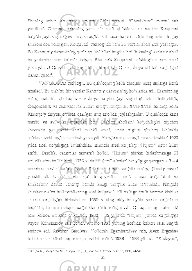 Shuning uchun Xolqobod mozori Chin mozori, “Chanishota” mozori deb yuritiladi. O’rmog’ boboning yana bir naqil qilishicha bir vaqtlar Xolqobod bo’yida joylashgan Qovchin qishlog’ida sut bozor bor ekan. Shuning uchun bu joy shirkent deb nolangan. Xolqobod qishlog’ida ham bir vaqtlar aholi zich yashagan. Bu Kanorjo’y daryosining qurib qolishi bilan bog’liq bo’lib keyingi asrlarda aholi bu yerlardan ham ko’chib ketgan. Shu bois Xolqobod qishlog’ida kam aholi yashaydi. U Qovchin qishlog’i bilan birgalikda Qashqadaryo shirkat xo’jaligini tashkil qiladi 1 . YANGIOBOD qishlog’i. Bu qishloqning kelib chiqishi uzoq asrlarga borib taqaladi. Bu qishloq bir vaqtlar Kanorjo’y daryosining bo’ylarida edi. Eramizning so’ngi asrlarida qishloq sersuv daryo bo’ylab joylashganligi uchun baliqchilik, dehqonchilik va chorvachilik bilabn shug’ullanganlar. XVII-XVIII asrlarga kelib Kanorjo’y daryosi o’rnida qazilgan ariq atrofida joylashganlar. U qishloqda katta masjid va avliyolar mozorlari bor. Qishloq aholisini ko’pchiligini qipchoq shevasida gapiruvchi aholi tashkil etadi, unda o’g’uz qipchoq lahjasida so’zlashuvchi urg’ular aralash yashaydi. Yangiobod qishlog’i mexnatkashlari 1929 yilda artel xo’jaligiga birlashdilar. Birinchi artel xo’jaligi “Hujum” nomi bilan ataldi. Dastlbki qadamlar samarali bo’ldi. “Hujum” shirkat birlashmasiga 50 xo’jalik a’zo bo’lib kirdi. 1930 yilda “Hujum” a’zolari har yilgiga qaraganda 3 – 4 marotaba hosilni ko’p olishdi. Shirkatda kirgan xo’jaliklarning ijtimoiy axvoli yaxshilandi. Ularni davlat qo’llab quvvatlab turdi. Jamoa xo’jaliklari va shirkatlarni davlat bahorgi hamda kuzgi urug’lik bilan ta’minladi. Natijada shirskatda a’zo bo’luvchilarning soni ko’paydi. Yil oxiriga borib hamma kishilar shirkat xo’jaligiga birlashdilar. 1930 yilning oktyabr oyida yakka xo’jaliklar tugatilib, hamma dehqon xo’jalikka kirib bo’lgan edi. Quloqlarning mol-mulki ham kolxoz mulkiga o’tkazildi. 1930 – 36 yillarda “Hujum” jamoa xo’jaligiga Poyon Kunnazarov rais bo’ldi. Ammo 1930 yilning boshida kolxoz raisi Sag’di eminov edi. Ravshan Berdiyev, Yo’ldosh Egamberdiyev rais, Avaz Ergashev batraklar tashkilotining boshqaruvchisi bo’ldi. 1938 – 1939 yillarda “Xudoyon”, 1 Sariqov N., Bobojonov M, Jo’rayev Ch., Haqnazarov D. G’uzorliklar. T., 1996, 24-bet. 33 