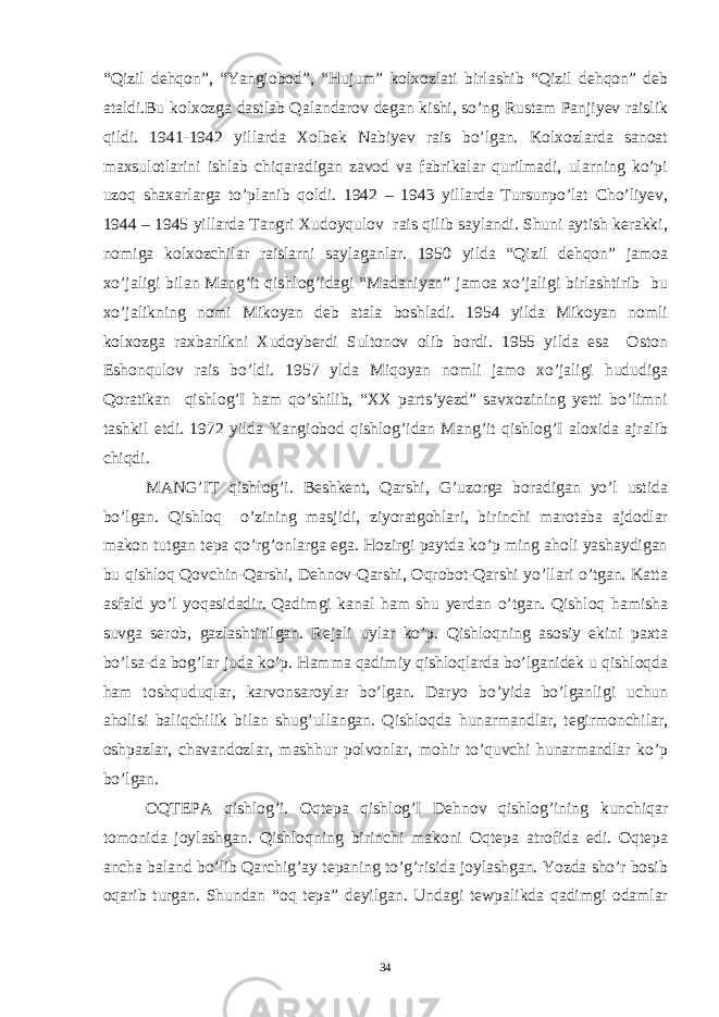 “Qizil dehqon”, “Yangiobod”, “Hujum” kolxozlati birlashib “Qizil dehqon” deb ataldi.Bu kolxozga dastlab Qalandarov degan kishi, so’ng Rustam Panjiyev raislik qildi. 1941-1942 yillarda Xolbek Nabiyev rais bo’lgan. Kolxozlarda sanoat maxsulotlarini ishlab chiqaradigan zavod va fabrikalar qurilmadi, ularning ko’pi uzoq shaxarlarga to’planib qoldi. 1942 – 1943 yillarda Tursunpo’lat Cho’liyev, 1944 – 1945 yillarda Tangri Xudoyqulov rais qilib saylandi. Shuni aytish kerakki, nomiga kolxozchilar raislarni saylaganlar. 1950 yilda “Qizil dehqon” jamoa xo’jaligi bilan Mang’it qishlog’idagi “Madaniyan” jamoa xo’jaligi birlashtirib bu xo’jalikning nomi Mikoyan deb atala boshladi. 1954 yilda Mikoyan nomli kolxozga raxbarlikni Xudoyberdi Sultonov olib bordi. 1955 yilda esa Oston Eshonqulov rais bo’ldi. 1957 ylda Miqoyan nomli jamo xo’jaligi hududiga Qoratikan qishlog’I ham qo’shilib, “XX parts’yezd” savxozining yetti bo’limni tashkil etdi. 1972 yilda Yangiobod qishlog’idan Mang’it qishlog’I aloxida ajralib chiqdi. MANG’IT qishlog’i. Beshkent, Qarshi, G’uzorga boradigan yo’l ustida bo’lgan. Qishloq o’zining masjidi, ziyoratgohlari, birinchi marotaba ajdodlar makon tutgan tepa qo’rg’onlarga ega. Hozirgi paytda ko’p ming aholi yashaydigan bu qishloq Qovchin-Qarshi, Dehnov-Qarshi, Oqrobot-Qarshi yo’llari o’tgan. Katta asfald yo’l yoqasidadir. Qadimgi kanal ham shu yerdan o’tgan. Qishloq hamisha suvga serob, gazlashtirilgan. Rejali uylar ko’p. Qishloqning asosiy ekini paxta bo’lsa-da bog’lar juda ko’p. Hamma qadimiy qishloqlarda bo’lganidek u qishloqda ham toshquduqlar, karvonsaroylar bo’lgan. Daryo bo’yida bo’lganligi uchun aholisi baliqchilik bilan shug’ullangan. Qishloqda hunarmandlar, tegirmonchilar, oshpazlar, chavandozlar, mashhur polvonlar, mohir to’quvchi hunarmandlar ko’p bo’lgan. OQTEPA qishlog’i. Oqtepa qishlog’I Dehnov qishlog’ining kunchiqar tomonida joylashgan. Qishloqning birinchi makoni Oqtepa atrofida edi. Oqtepa ancha baland bo’lib Qarchig’ay tepaning to’g’risida joylashgan. Yozda sho’r bosib oqarib turgan. Shundan “oq tepa” deyilgan. Undagi tewpalikda qadimgi odamlar 34 