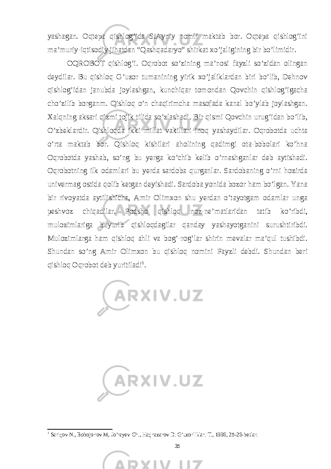 yashagan. Oqtepa qishlog’ida S.Ayniy nomli maktab bor. Oqtepa qishlog’ini ma’muriy-iqtisodiy jihatdan “Qashqadaryo” shirkat xo’jaligining bir bo’limidir. OQROBOT qishlog’i. Oqrobot so’zining ma’nosi fayzli so’zidan olingan deydilar. Bu qishloq G’uzor tumanining yirik xo’jaliklardan biri bo’lib, Dehnov qishlog’idan janubda joylashgan, kunchiqar tomondan Qovchin qishlog’igacha cho’zilib borganm. Qishloq o’n chaqirimcha masofada kanal bo’ylab joylashgan. Xalqning aksari qizmi tojik tilida so’zlashadi. Bir qismi Qovchin urug’idan bo’lib, O’zbeklardir. Qishloqda ikki millat vakillari inoq yashaydilar. Oqrobotda uchta o’rta maktab bor. Qishloq kishilari aholining qadimgi ota-bobolari ko’hna Oqrobotda yashab, so’ng bu yerga ko’chib kelib o’rnashganlar deb aytishadi. Oqrobotning ilk odamlari bu yerda sardoba qurganlar. Sardobaning o’rni hozirda univermag ostida qolib ketgan deyishadi. Sardoba yonida bozor ham bo’lgan. Yana bir rivoyatda aytilishicha, Amir Olimxon shu yerdan o’tayotgam odamlar unga peshvoz chiqadilar. Podsho qishloq noz-ne’matlaridan tatib ko’ribdi, mulozimlariga buyurib qishloqdagilar qanday yashayotganini surushtiribdi. Mulozimlarga ham qishloq ahli va bog’-rog’lar shirin mevalar ma’qul tushibdi. Shundan so’ng Amir Olimxon bu qishloq nomini Fayzli debdi. Shundan beri qishloq Oqrobot deb yuritiladi 1 . 1 Sariqov N., Bobojonov M, Jo’rayev Ch., Haqnazarov D. G’uzorliklar. T., 1996, 25-26-betlar. 35 