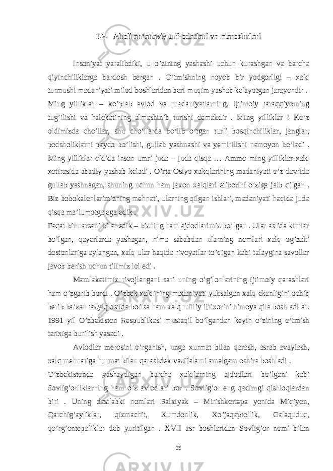 1.2. Aholi an’anaviy urf-odatlari va marosimlari Insoniyat yaralibdiki, u o’zining yashashi uchun kurashgan va barcha qiyinchiliklarga bardosh bergan . O’tmishning noyob bir yodgorligi – xalq turmushi madaniyati milod boshlaridan beri muqim yashab kelayotgan jarayondir . Ming yilliklar – ko’plab avlod va madaniyatlarning, ijtimoiy taraqqiyotning tug’ilishi va halokatining almashinib turishi demakdir . Ming yilliklar ! Ko’z oldimizda cho’llar, shu cho’llarda bo’lib o’tgan turli bosqinchiliklar, janglar, podsholiklarni paydo bo’lishi, gullab yashnashi va yemirilishi namoyon bo’ladi . Ming yilliklar oldida inson umri juda – juda qisqa … Ammo ming yilliklar xalq xotirasida abadiy yashab keladi . O’rta Osiyo xakqlarining madaniyati o’z davrida gullab yashnagan, shuning uchun ham jaxon xalqlari etiborini o’ziga jalb qilgan . Biz bobokalonlarimizning mehnati, ularning qilgan ishlari, madaniyati haqida juda qisqa ma’lumotga ega edik . Faqat bir narsani bilar edik – bizning ham ajdodlarimiz bo’lgan . Ular aslida kimlar bo’lgan, qayerlarda yashagan, nima sababdan ularning nomlari xalq og’zaki dostonlariga aylangan, xalq ular haqida rivoyatlar to’qigan kabi talaygina savollar javob berish uchun tilimiz lol edi . Mamlakatimiz rivojlangani sari uning o’g’lonlarining ijtimoiy qarashlari ham o’zgarib bordi . O’zbek xalqining madaniyati yuksalgan xalq ekanligini ochib berib ba’zan tazyiq ostida bo’lsa ham xalq milliy iftixorini himoya qila boshladilar. 1991 yil O’zbekiston Respublikasi mustaqil bo’lgandan keyin o’zining o’tmish tarixiga burilish yasadi . Avlodlar merosini o’rganish, unga xurmat bilan qarash, asrab avaylash, xalq mehnatiga hurmat bilan qarashdek vazifalarni amalgam oshira boshladi . O’zbekistonda yashaydigan barcha xalqlarning ajdodlari bo’lgani kabi Sovlig’orliklarning ham o’z avlodlari bor . Sovlig’or eng qadimgi qishloqlardan biri . Uning dastlabki nomlari Balxiyak – Mirishkortepa yonida Miqiyon, Qarchig’ayliklar, qizmachit, Xumdonlik, Xo’jaqaptollik, Galaquduq, qo’rg’ontepaliklar deb yuritilgan . XVII asr boshlaridan Sovlig’or nomi bilan 36 