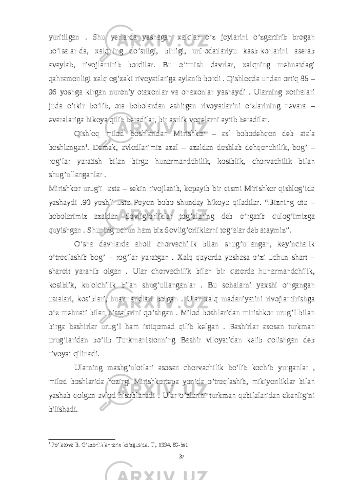 yuritilgan . Shu yerlarda yashagan xalqlar o’z joylarini o’zgartirib brogan bo’lsalar-da, xalqning do’stligi, birligi, urf-odatlariyu kasb-korlarini aserab avaylab, rivojlantirib bordilar. Bu o’tmish davrlar, xalqning mehnatdagi qahramonligi xalq og’zaki rivoyatlariga aylanib bordi . Qishloqda undan ortiq 85 – 96 yoshga kirgan nuroniy otaxonlar va onaxonlar yashaydi . Ularning xotiralari juda o’tkir bo’lib, ota bobolardan eshitgan rivoyatlarini o’zlarining nevara – evaralariga hikoya qilib beradilar, bir asrlik voqelarni aytib beradilar. Qishloq milod boshlaridan Mirishkor – asl bobodehqon deb atala boshlangan 1 . Demak, avlodlarimiz azal – azaldan doshlab dehqonchilik, bog’ – rog’lar yaratish bilan birga hunarmandchilik, kosiblik, chorvachilik bilan shug’ullanganlar . Mirishkor urug’i asta – sekin rivojlanib, kopayib bir qismi Mirishkor qishlog’ida yashaydi .90 yoshli usta Poyon bobo shunday hikoya qiladilar. “Bizning ota – bobolarimiz azaldan Sovlig’orliklar tog’alaring deb o’rgatib qulog’imizga quyishgan . Shuning uchun ham biz Sovlig’orliklarni tog’alar deb ataymiz”. O’sha davrlarda aholi chorvachilik bilan shug’ullangan, keyinchalik o’troqlashib bog’ – rog’lar yaratgan . Xalq qayerda yashasa o’zi uchun shart – sharoit yaranib olgan . Ular chorvachilik bilan bir qatorda hunarmandchilik, kosiblik, kulolchilik bilan shug’ullanganlar . Bu sohalarni yaxshi o’rgangan ustalari, kosiblari, huarmandlari bolgan . Ular xalq madaniyatini rivojlantirishga o’z mehnati bilan hissalarini qo’shgan . Milod boshlaridan mirishkor urug’I bilan birga bashirlar urug’I ham istiqomad qilib kelgan . Bashirlar asosan turkman urug’laridan bo’lib Turkmanistonning Bashir viloyatidan kelib qolishgan deb rivoyat qilinadi. Ularning mashg’ulotlari asosan chorvachilik bo’lib kochib yurganlar , milod boshlarida hozirgi Mirishkortepa yonida o’troqlashib, mikiyonliklar bilan yashab qolgan avlod hisoblanadi . Ular o’zlarini turkman qabilalaridan ekanligini bilishadi. 1 Po’latova B. G’uzorliklar tarix ko’zgusida. T., 1994, 80-bet. 37 