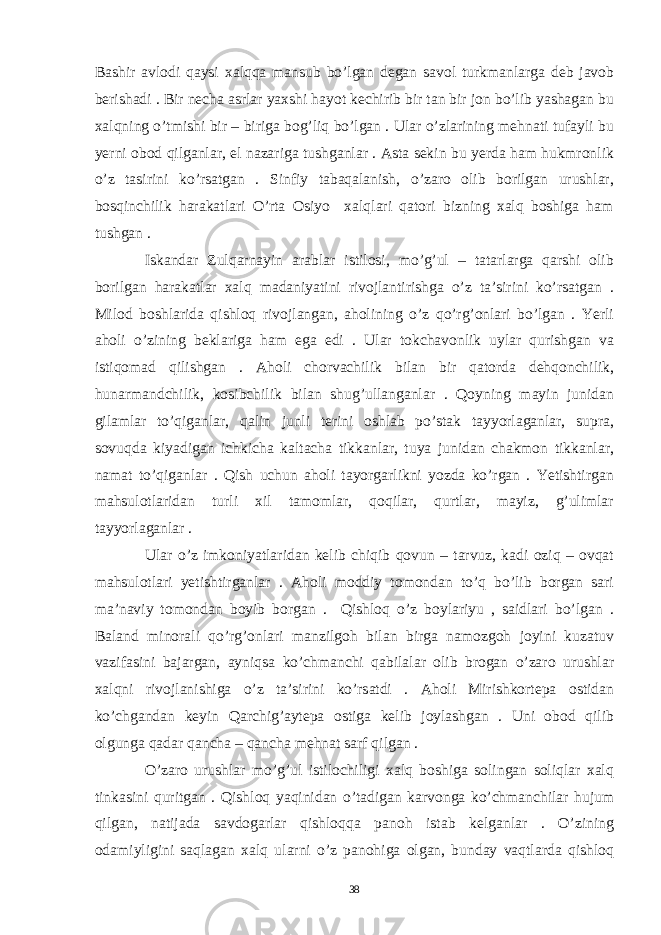 Bashir avlodi qaysi xalqqa mansub bo’lgan degan savol turkmanlarga deb javob berishadi . Bir necha asrlar yaxshi hayot kechirib bir tan bir jon bo’lib yashagan bu xalqning o’tmishi bir – biriga bog’liq bo’lgan . Ular o’zlarining mehnati tufayli bu yerni obod qilganlar, el nazariga tushganlar . Asta sekin bu yerda ham hukmronlik o’z tasirini ko’rsatgan . Sinfiy tabaqalanish, o’zaro olib borilgan urushlar, bosqinchilik harakatlari O’rta Osiyo xalqlari qatori bizning xalq boshiga ham tushgan . Iskandar Zulqarnayin arablar istilosi, mo’g’ul – tatarlarga qarshi olib borilgan harakatlar xalq madaniyatini rivojlantirishga o’z ta’sirini ko’rsatgan . Milod boshlarida qishloq rivojlangan, aholining o’z qo’rg’onlari bo’lgan . Yerli aholi o’zining beklariga ham ega edi . Ular tokchavonlik uylar qurishgan va istiqomad qilishgan . Aholi chorvachilik bilan bir qatorda dehqonchilik, hunarmandchilik, kosibchilik bilan shug’ullanganlar . Qoyning mayin junidan gilamlar to’qiganlar, qalin junli terini oshlab po’stak tayyorlaganlar, supra, sovuqda kiyadigan ichkicha kaltacha tikkanlar, tuya junidan chakmon tikkanlar, namat to’qiganlar . Qish uchun aholi tayorgarlikni yozda ko’rgan . Yetishtirgan mahsulotlaridan turli xil tamomlar, qoqilar, qurtlar, mayiz, g’ulimlar tayyorlaganlar . Ular o’z imkoniyatlaridan kelib chiqib qovun – tarvuz, kadi oziq – ovqat mahsulotlari yetishtirganlar . Aholi moddiy tomondan to’q bo’lib borgan sari ma’naviy tomondan boyib borgan . Qishloq o’z boylariyu , saidlari bo’lgan . Baland minorali qo’rg’onlari manzilgoh bilan birga namozgoh joyini kuzatuv vazifasini bajargan, ayniqsa ko’chmanchi qabilalar olib brogan o’zaro urushlar xalqni rivojlanishiga o’z ta’sirini ko’rsatdi . Aholi Mirishkortepa ostidan ko’chgandan keyin Qarchig’aytepa ostiga kelib joylashgan . Uni obod qilib olgunga qadar qancha – qancha mehnat sarf qilgan . O’zaro urushlar mo’g’ul istilochiligi xalq boshiga solingan soliqlar xalq tinkasini quritgan . Qishloq yaqinidan o’tadigan karvonga ko’chmanchilar hujum qilgan, natijada savdogarlar qishloqqa panoh istab kelganlar . O’zining odamiyligini saqlagan xalq ularni o’z panohiga olgan, bunday vaqtlarda qishloq 38 