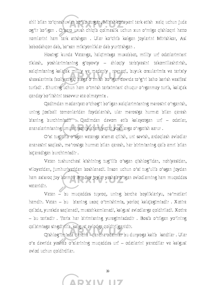 ahli bilan to’qnashuvlar bo’lib turgan, Mirishkortepani tark etish xalq uchun juda og’ir bo’lgan . O’zaro urush chiqib qolmaslik uchun xun o’rniga qishloqni hatto nomlarini ham tark etishgan . Ular ko’chib kelgan joylarini Mirishkor, Asl bobodehqon deb, ba’zan mikiyonliklar deb yuritishgan . Hozirgi kunda Vatanga, halqimizga muxabbat, milliy urf odatlarimizni tiklash, yoshlarimizning g’oyaviy – ahloqiy tarbiyasini takomillashtirish, xalqimizning kelajak milliy va madaniy ravnaqi, buyuk orzularimiz va tarixiy shaxslarimiz faoliyatiga, bizga o’tmish bo’lgan davrda to’g’ri baho berish vazifasi turibdi . Shuning uchun ham o’tmish tariximizni chuqur o’rganmay turib, kelajak qanday bo’lishini tasavvur eta olmaymiz . Qadimdan madaniyat o’chog’i bo’lgan xalqlarimizning merosini o’rganish, uning jozibali tomonlaridan foydalanish, ular merosiga hurmat bilan qarash bizning burchimizdir . Qadimdan davom etib kelayotgan urf – odatlar, ananalarimizning umuminsoniy ahamiyatini yoshlarga o’rgatish zarur . O’zi tug’ulib o’sgan vatanga xizmat qilish, uni sevish, ardoqlash avlodlar ananasini saqlash, me’rosiga hurmat bilan qarash, har birimizning qalb amri bilan bajaradigan burchimizdir . Vatan tushunchasi kishining tug’ilib o’sgan qishlog’idan, nohiyasidan, viloyatidan, jumhuriyatidan boshlanadi. Inson uchun o’zi tug’ulib o’sgan joydan ham azizroq joy bormi ? Bunday joylar yashab o’tgan avlodlarning ham muqaddas vatanidir. Vatan – bu muqaddas tuproq, uning barcha boyliklariyu, ne’matlari hamdir. Vatan – bu bizning uzoq o’tmishimiz, porloq kelajagimizdir . Xotira qalbda, yurakda saqlanadi, mustahkamlanadi, kelgusi avlodlarga qoldiriladi. Xotira – bu tarixdir . Tarix har birimizning yuragimizdadir . Bosib o’tilgan yo’lning qalbimizga singdirilib, kelgusi avlodga qoldirilganidir. Qishlog’imizda qancha –qancha odamlar bu dunyoga kelib ketdilar . Ular o’z davrida yashab o’zlarining muqaddas urf – odatlarini yaratdilar va kelgusi avlod uchun qoldirdilar. 39 