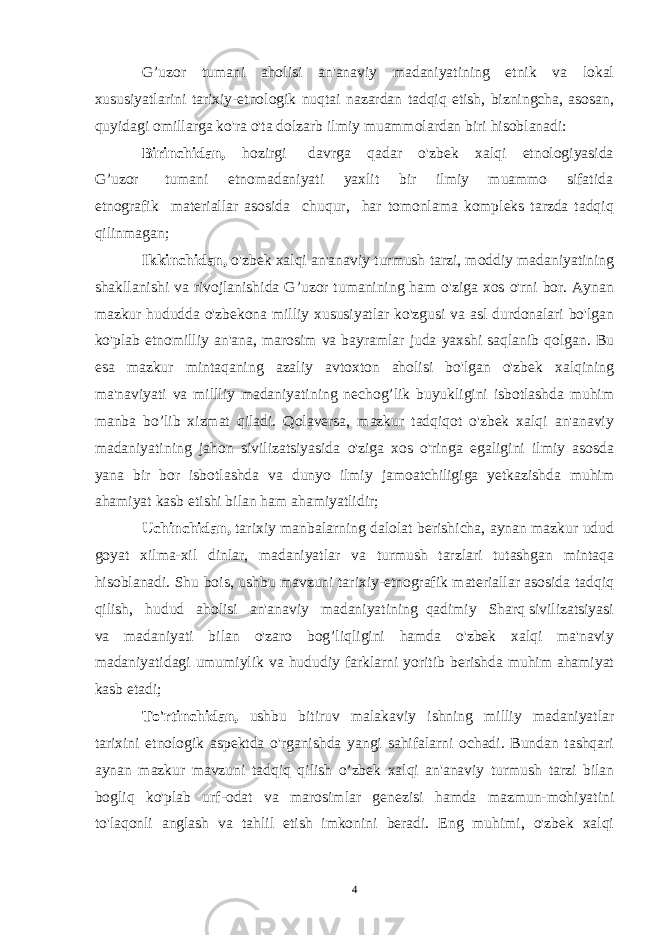 G’uzor tumani aholisi an&#39;anaviy madaniyatining etnik va lokal xususiyatlarini tarixiy-etnologik nuqtai nazardan tadqiq etish, bizningcha, asosan, quyidagi omillarga ko&#39;ra o&#39;ta dolzarb ilmiy muammolardan biri hisoblanadi: Birinchidan, hozirgi davrga qadar o&#39;zbek xalqi etnologiyasida G’uzor tumani etnomadaniyati yaxlit bir ilmiy muammo sifatida etnografik materiallar asosida chuqur, har tomonlama kompleks tarzda tadqiq qilinmagan; Ikkinchidan, o&#39;zbek xalqi an&#39;anaviy turmush tarzi, moddiy madaniyatining shakllanishi va rivojlanishida G’uzor tumanining ham o&#39;ziga xos o&#39;rni bor. Aynan mazkur hududda o&#39;zbekona milliy xususiyatlar ko&#39;zgusi va asl durdonalari bo&#39;lgan ko&#39;plab etnomilliy an&#39;ana, marosim va bayramlar juda yaxshi saqlanib qolgan. Bu esa mazkur mintaqaning azaliy avtoxton aholisi bo&#39;lgan o&#39;zbek xalqining ma&#39;naviyati va millliy madaniyatining nechog’lik buyukligini isbotlashda muhim manba bo’lib xizmat qiladi. Qolaversa, mazkur tadqiqot o&#39;zbek xalqi an&#39;anaviy madaniyatining jahon sivilizatsiyasida o&#39;ziga xos o&#39;ringa egaligini ilmiy asosda yana bir bor isbotlashda va dunyo ilmiy jamoatchiligiga yetkazishda muhim ahamiyat kasb etishi bilan ham ahamiyatlidir; Uchinchidan, tarixiy manbalarning dalolat berishicha, aynan mazkur udud goyat xilma-xil dinlar, madaniyatlar va turmush tarzlari tutashgan mintaqa hisoblanadi. Shu bois, ushbu mavzuni tarixiy-etnografik materiallar asosida tadqiq qilish, hudud aholisi an&#39;anaviy madaniyatining qadimiy Sharq sivilizatsiyasi va madaniyati bilan o&#39;zaro bog’liqligini hamda o&#39;zbek xalqi ma&#39;naviy madaniyatidagi umumiylik va hududiy farklarni yoritib berishda muhim ahamiyat kasb etadi; To&#39;rtinchidan, ushbu bitiruv malakaviy ishning milliy madaniyatlar tarixini etnologik aspektda o&#39;rganishda yangi sahifalarni ochadi. Bundan tashqari aynan mazkur mavzuni tadqiq qilish o’zbek xalqi an&#39;anaviy turmush tarzi bilan bogliq ko&#39;plab urf-odat va marosimlar genezisi hamda mazmun-mohiyatini to&#39;laqonli anglash va tahlil etish imkonini beradi. Eng muhimi, o&#39;zbek xalqi 4 