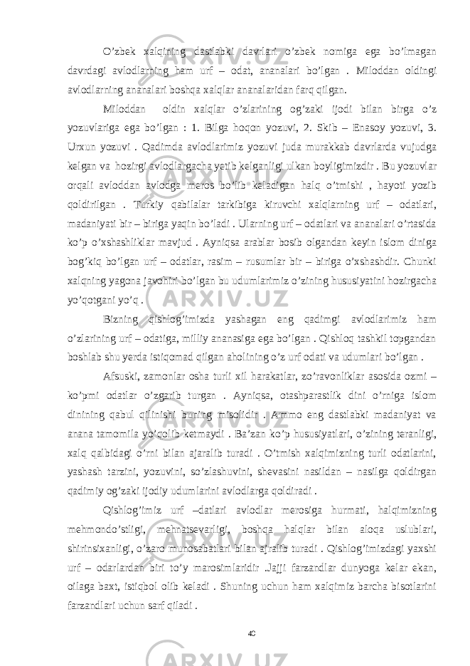 O’zbek xalqining dastlabki davrlari o’zbek nomiga ega bo’lmagan davrdagi avlodlarning ham urf – odat, ananalari bo’lgan . Miloddan oldingi avlodlarning ananalari boshqa xalqlar ananalaridan farq qilgan. Miloddan oldin xalqlar o’zlarining og’zaki ijodi bilan birga o’z yozuvlariga ega bo’lgan : 1. Bilga hoqon yozuvi, 2. Skib – Enasoy yozuvi, 3. Urxun yozuvi . Qadimda avlodlarimiz yozuvi juda murakkab davrlarda vujudga kelgan va hozirgi avlodlargacha yetib kelganligi ulkan boyligimizdir . Bu yozuvlar orqali avloddan avlodga meros bo’lib keladigan halq o’tmishi , hayoti yozib qoldirilgan . Turkiy qabilalar tarkibiga kiruvchi xalqlarning urf – odatlari, madaniyati bir – biriga yaqin bo’ladi . Ularning urf – odatlari va ananalari o’rtasida ko’p o’xshashliklar mavjud . Ayniqsa arablar bosib olgandan keyin islom diniga bog’kiq bo’lgan urf – odatlar, rasim – rusumlar bir – biriga o’xshashdir. Chunki xalqning yagona javohiri bo’lgan bu udumlarimiz o’zining hususiyatini hozirgacha yo’qotgani yo’q . Bizning qishlog’imizda yashagan eng qadimgi avlodlarimiz ham o’zlarining urf – odatiga, milliy ananasiga ega bo’lgan . Qishloq tashkil topgandan boshlab shu yerda istiqomad qilgan aholining o’z urf odati va udumlari bo’lgan . Afsuski, zamonlar osha turli xil harakatlar, zo’ravonliklar asosida ozmi – ko’pmi odatlar o’zgarib turgan . Ayniqsa, otashparastlik dini o’rniga islom dinining qabul qilinishi buning misolidir . Ammo eng dastlabki madaniyat va anana tamomila yo’qolib ketmaydi . Ba’zan ko’p hususiyatlari, o’zining teranligi, xalq qalbidagi o’rni bilan ajaralib turadi . O’tmish xalqimizning turli odatlarini, yashash tarzini, yozuvini, so’zlashuvini, shevasini nasildan – nasilga qoldirgan qadimiy og’zaki ijodiy udumlarini avlodlarga qoldiradi . Qishlog’imiz urf –datlari avlodlar merosiga hurmati, halqimizning mehmondo’stligi, mehnatsevarligi, boshqa halqlar bilan aloqa uslublari, shirinsixanligi, o’zaro munosabatlari bilan ajralib turadi . Qishlog’imizdagi yaxshi urf – odarlardan biri to’y marosimlaridir .Jajji farzandlar dunyoga kelar ekan, oilaga baxt, istiqbol olib keladi . Shuning uchun ham xalqimiz barcha bisotlarini farzandlari uchun sarf qiladi . 40 