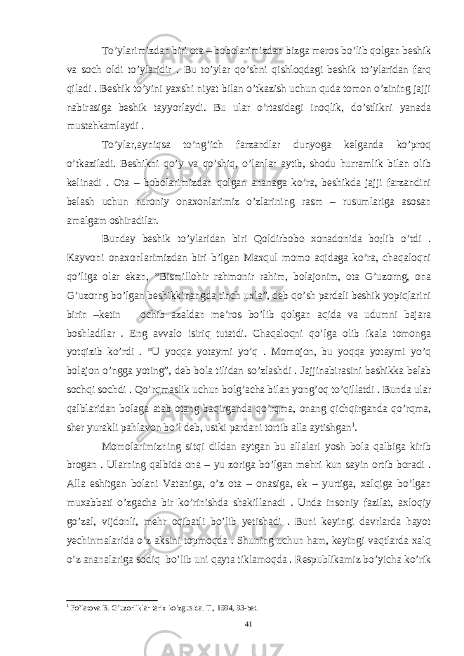 To’ylarimizdan biri ota – bobolarimizdan bizga meros bo’lib qolgan beshik va soch oldi to’ylaridir . Bu to’ylar qo’shni qishloqdagi beshik to’ylaridan farq qiladi . Beshik to’yini yaxshi niyat bilan o’tkazish uchun quda tomon o’zining jajji nabirasiga beshik tayyorlaydi. Bu ular o’rtasidagi inoqlik, do’stlikni yanada mustahkamlaydi . To’ylar,ayniqsa to’ng’ich farzandlar dunyoga kelganda ko’proq o’tkaziladi. Beshikni qo’y va qo’shiq, o’lanlar aytib, shodu hurramlik bilan olib kelinadi . Ota – bobolarimizdan qolgan ananaga ko’ra, beshikda jajji farzandini belash uchun nuroniy onaxonlarimiz o’zlarining rasm – rusumlariga asosan amalgam oshiradilar. Bunday beshik to’ylaridan biri Qoldirbobo xonadonida bo;lib o’tdi . Kayvoni onaxonlarimizdan biri b’lgan Maxqul momo aqidaga ko’ra, chaqaloqni qo’liga olar ekan, “Bismillohir rahmonir rahim, bolajonim, ota G’uzorng, ona G’uzorng bo’lgan beshikkinangda tinch uxla”, deb qo’sh pardali beshik yopiqlarini birin –ketin ochib azaldan me’ros bo’lib qolgan aqida va udumni bajara boshladilar . Eng avvalo isiriq tutatdi. Chaqaloqni qo’lga olib ikala tomonga yotqizib ko’rdi . “U yoqqa yotaymi yo’q . Momojon, bu yoqqa yotaymi yo’q bolajon o’ngga yoting”, deb bola tilidan so’zlashdi . Jajjinabirasini beshikka belab sochqi sochdi . Qo’rqmaslik uchun bolg’acha bilan yong’oq to’qillatdi . Bunda ular qalblaridan bolaga atab otang baqirganda qo’rqma, onang qichqirganda qo’rqma, sher yurakli pahlavon bo’l deb, ustki pardani tortib alla aytishgan 1 . Momolarimizning sitqi dildan aytgan bu allalari yosh bola qalbiga kirib brogan . Ularning qalbida ona – yu zoriga bo’lgan mehri kun sayin ortib boradi . Alla eshitgan bolani Vataniga, o’z ota – onasiga, ek – yurtiga, xalqiga bo’lgan muxabbati o’zgacha bir ko’rinishda shakillanadi . Unda insoniy fazilat, axloqiy go’zal, vijdonli, mehr oqibatli bo’lib yetishadi . Buni keyingi davrlarda hayot yechinmalarida o’z aksini topmoqda . Shuning uchun ham, keyingi vaqtlarda xalq o’z ananalariga sodiq bo’lib uni qayta tiklamoqda . Respublikamiz bo’yicha ko’rik 1 Po’latova B. G’uzorliklar tarix ko’zgusida. T., 1994, 93-bet. 41 