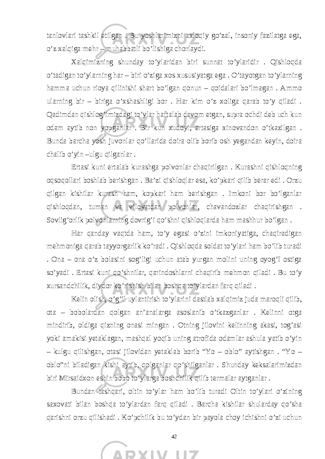 tanlovlari tashkil etilgan . Bu yoshlarimizni axloqiy go’zal, insoniy fazilatga ega, o’z xalqiga mehr – muhabbatli bo’lishiga chorlaydi. Xalqimizning shunday to’ylaridan biri sunnat to’ylaridir . Qishloqda o’tadigan to’ylarning har – biri o’ziga xos xususiyatga ega . O’tayotgan to’ylarning hamma uchun rioya qilinishi shart bo’lgan qonun – qoidalari bo’lmagan . Ammo ularning bir – biriga o’xshashligi bor . Har kim o’z xoliga qarab to’y qiladi . Qadimdan qishlog’imizdagi to’ylar haftalab davom etgan, supra ochdi deb uch kun odam aytib non yopganlar . Bir kun xudoyi, ertasiga xinovandon o’tkazilgan . Bunda barcha yosh juvonlar qo’llarida doira olib borib osh yegandan keyin, doira chalib o’yin –ulgu qilganlar . Ertasi kuni ertalab kurashga polvonlar chaqirilgan . Kurashni qishloqning oqsoqollari boshlab berishgan . Ba’zi qishloqlar esa, ko’pkari qilib berar edi . Orzu qilgan kishilar kurash ham, kopkari ham berishgan . Imkoni bor bo’lganlar qishloqdan, tuman va viloyatdan polvonlar, chavandozlar chaqirishgan . Sovlig’orlik polvonlarning dovrig’i qo’shni qishloqlarda ham mashhur bo’lgan . Har qanday vaqtda ham, to’y egasi o’zini imkoniyatiga, chaqiradigan mehmoniga qarab tayyorgarlik ko’radi . Qishloqda soldat to’ylari ham bo’lib turadi . Ona – ona o’z bolasini sog’ligi uchun atab yurgan molini uning oyog’I ostiga so’yadi . Ertasi kuni qo’shnilar, qarindoshlarni chaqirib mehmon qiladi . Bu to’y xursandchilik, diydor ko’rishish bilan boshqa to’ylardan farq qiladi . Kelin olish, o’g’il uylantirish to’ylarini dastlab xalqimiz juda maroqli qilib, ota – bobolardan qolgan an’analarga asoslanib o’tkazganlar . Kelinni otga mindirib, oldiga qizning onasi mingan . Otning jilovini kelinning akasi, tog’asi yoki amakisi yetaklagan, mashqal yoqib uning atrofida odamlar ashula yatib o’yin – kulgu qilishgan, otasi jilovidan yetaklab borib “Yo – oblo” aytishgan . “Yo – oblo”ni biladigan kishi aytib, qolganlar qo’shilganlar . Shunday keksalarimizdan biri Mirsaidxon eshin bobo to’ylarga boshchilik qilib termalar aytganlar . Bundan tashqari, oltin to’ylar ham bo’lib turadi Oltin to’ylari o’zining saxovati bilan boshqa to’ylardan farq qiladi . Barcha kishilar shularday qo’sha qarishni orzu qilishadi . Ko’pchilik bu to’ydan bir payola choy ichishni o’zi uchun 42 