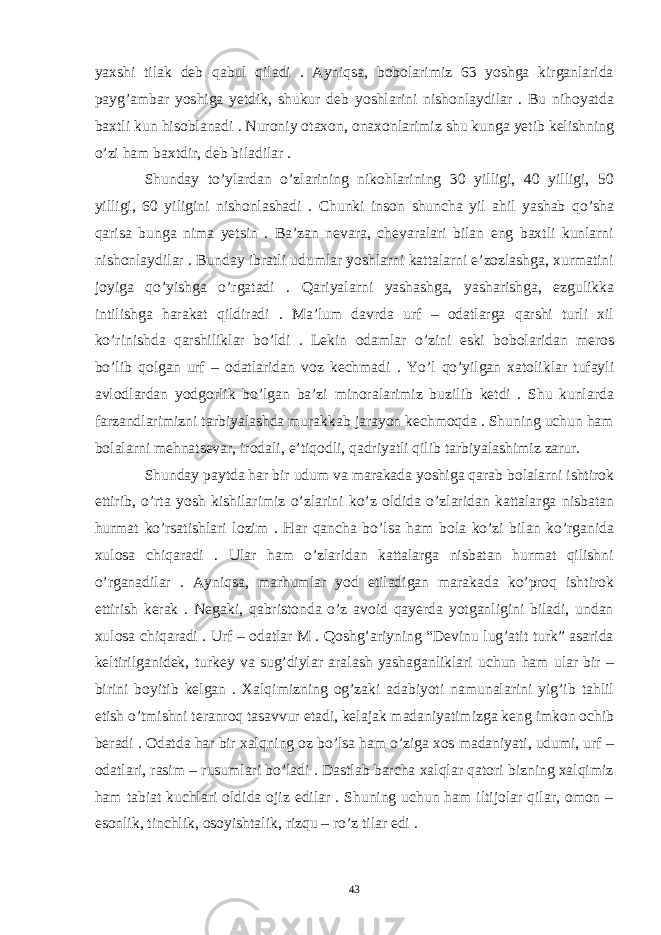 yaxshi tilak deb qabul qiladi . Ayniqsa, bobolarimiz 63 yoshga kirganlarida payg’ambar yoshiga yetdik, shukur deb yoshlarini nishonlaydilar . Bu nihoyatda baxtli kun hisoblanadi . Nuroniy otaxon, onaxonlarimiz shu kunga yetib kelishning o’zi ham baxtdir, deb biladilar . Shunday to’ylardan o’zlarining nikohlarining 30 yilligi, 40 yilligi, 50 yilligi, 60 yiligini nishonlashadi . Chunki inson shuncha yil ahil yashab qo’sha qarisa bunga nima yetsin . Ba’zan nevara, chevaralari bilan eng baxtli kunlarni nishonlaydilar . Bunday ibratli udumlar yoshlarni kattalarni e’zozlashga, xurmatini joyiga qo’yishga o’rgatadi . Qariyalarni yashashga, yasharishga, ezgulikka intilishga harakat qildiradi . Ma’lum davrda urf – odatlarga qarshi turli xil ko’rinishda qarshiliklar bo’ldi . Lekin odamlar o’zini eski bobolaridan meros bo’lib qolgan urf – odatlaridan voz kechmadi . Yo’l qo’yilgan xatoliklar tufayli avlodlardan yodgorlik bo’lgan ba’zi minoralarimiz buzilib ketdi . Shu kunlarda farzandlarimizni tarbiyalashda murakkab jarayon kechmoqda . Shuning uchun ham bolalarni mehnatsevar, irodali, e’tiqodli, qadriyatli qilib tarbiyalashimiz zarur. Shunday paytda har bir udum va marakada yoshiga qarab bolalarni ishtirok ettirib, o’rta yosh kishilarimiz o’zlarini ko’z oldida o’zlaridan kattalarga nisbatan hurmat ko’rsatishlari lozim . Har qancha bo’lsa ham bola ko’zi bilan ko’rganida xulosa chiqaradi . Ular ham o’zlaridan kattalarga nisbatan hurmat qilishni o’rganadilar . Ayniqsa, marhumlar yod etiladigan marakada ko’proq ishtirok ettirish kerak . Negaki, qabristonda o’z avoid qayerda yotganligini biladi, undan xulosa chiqaradi . Urf – odatlar M . Qoshg’ariyning “Devinu lug’atit turk” asarida keltirilganidek, turkey va sug’diylar aralash yashaganliklari uchun ham ular bir – birini boyitib kelgan . Xalqimizning og’zaki adabiyoti namunalarini yig’ib tahlil etish o’tmishni teranroq tasavvur etadi, kelajak madaniyatimizga keng imkon ochib beradi . Odatda har bir xalqning oz bo’lsa ham o’ziga xos madaniyati, udumi, urf – odatlari, rasim – rusumlari bo’ladi . Dastlab barcha xalqlar qatori bizning xalqimiz ham tabiat kuchlari oldida ojiz edilar . Shuning uchun ham iltijolar qilar, omon – esonlik, tinchlik, osoyishtalik, rizqu – ro’z tilar edi . 43 