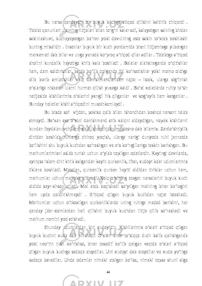 Bu narsa qandaydir bir buyuk kuchga etiqod qilishni keltirib chiqardi . Tabiat qonunlari ularning iltijolari bilan to’g’ri kelar edi, kelayotgan selning birdan sekinlashuvi, kuchayayotgan bo’ron yoki dovulning asta sekin to’xtab boshlashi buning misolidir . Insonlar buyuk bir kuch yordamida bizni iltijomizga yuborgan marxamati deb bilar va unga yanada ko’proq e’tiqod qilar edilar . Tabiatga e’tiqod aholini kundalik hayotiga kirib kela boshladi . Bolalar alahsiraganda o’qitishlar ham, dam soldirishlar, betob bo’lib qolganda fol ko’rsatishlar yoki momo oldiga olib borib emlatishlar xalq donishmandlaridan najot – istak, ularga sig’inish o’zlariga nisbatan ularni hurmat qilish yuzaga keldi . Ba’zi xolatlarda ruhiy ta’sir natijasida kishilarimiz o’zlarini yengil his qilganlar va sog’ayib ham ketganlar . Bunday holatlar kishi e’tiqodini mustahkamlaydi . Bu bizda sof vijdon, pokiza qalb bilan ishonchdan boshqa narsani talab etmaydi. Ba’zan esa o’zini donishmand etib xalqni aldaydigan, nopok kishilarni bundan foydalanuvchilarni xalq ishonchidan mustasno deb bilamiz. Zardo’shtiylik dinidan boshlab ruhlarga chiroq yoqish, ularga narigi dunyoda ruhi jannatda bo’lishini shu buyuk kuchdan so’rashgan va o’z ko’ngillariga taskin berishgan. Bu marhumlarimizni eslab turish uchun o’ylab topilgan odatlardir. Keyingi davrlarda, ayniqsa islom dini kirib kelgandan keyin qurbonlik, iftor, xudoyi kabi udumlarimiz tiklana boshladi. Masalan, qurbonlik qurbon hayiti oldidan tiriklar uchun ham, marhumlar uchun ma’raka qilinadi. Xalq o’zining atagan narsalarini buyuk kuch oldida xayr-ehson qiladi. Mol atab boqishadi so’yilgan molning biror bo’lagini ham uyda qoldirishmaydi . E’tiqod qilgan buyuk kuchdan najot istashadi. Marhumlar uchun o’tkazilgan qurbonliklarda uning ruhiga madad berishni, har qanday jabr-stamlardan holi qilishni buyuk kuchdan iltijo qilib so’rashadi va marhum nomini yod etishadi. Shunday udumlardan biri xudoyidir. Kishilarimiz o’zlari e’tiqod qilgan buyuk kuchni xudo deb bilishadi. O’zlari biror to’siqqa duch kelib qolishganda yoki noo’rin tush ko’rishsa, biror tasodif bo’lib qolgan vaqtda o’zlari e’tiqod qilgan buyuk kuchga sadaqa ataydilar. Uni xudoyi deb ataydilar va xudo yo’liga sadaqa beradilar. Unda odamlar nimaki atalgan bo’lsa, nimaki topsa shuni elga 44 