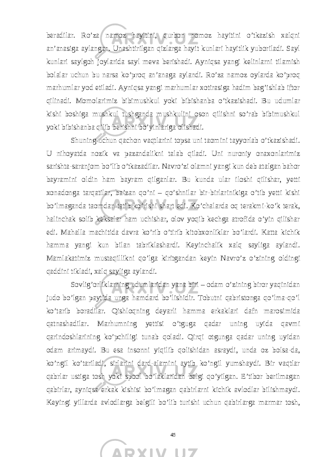 beradilar. Ro’za namoz hayitini, qurbon nomoz hayitini o’tkazish xalqni an’anasiga aylangan. Unashtirilgan qizlarga hayit kunlari hayitlik yuboriladi. Sayl kunlari saylgoh joylarida sayl meva berishadi. Ayniqsa yangi kelinlarni tilamish bolalar uchun bu narsa ko’proq an’anaga aylandi. Ro’za namoz oylarda ko’proq marhumlar yod etiladi. Ayniqsa yangi marhumlar xotirasiga hadim bag’ishlab iftor qilinadi. Momolarimiz bibimushkul yoki bibishanba o’tkazishadi. Bu udumlar kishi boshiga mushkul tushganda mushkulini oson qilishni so’rab bibimushkul yoki bibishanba qilib berishni bo’yinlariga olishadi. Shuning uchun qachon vaqtlarini topsa uni taomini tayyorlab o’tkazishadi. U nihoyatda nozik va pazandalikni talab qiladi. Uni nuroniy onaxonlarimiz sarishta-saranjom bo’lib o’tkazadilar. Navro’zi olamni yangi kun deb atalgan bahor bayramini oldin ham bayram qilganlar. Bu kunda ular iloshi qilishar, yetti xonadonga tarqatilar, ba’zan qo’ni – qo’shnilar bir-birlarinikiga o’tib yetti kishi bo’lmaganda taomdan tatib ko’rishi shart edi. Ko’chalarda oq terakmi-ko’k terak, halinchak solib keksalar ham uchishar, olov yoqib kechga atrofida o’yin qilishar edi. Mahalla machitida davra ko’rib o’tirib kitobxonliklar bo’lardi. Katta kichik hamma yangi kun bilan tabriklashardi. Keyinchalik xalq sayliga aylandi. Mamlakatimiz mustaqillikni qo’lga kiritgandan keyin Navro’z o’zining oldingi qaddini tikladi, xalq sayliga aylandi. Sovlig’orliklarning udumlaridan yana biri – odam o’zining biror yaqinidan judo bo’lgan paytida unga hamdard bo’lishidir. Tobutni qabristonga qo’lma-qo’l ko’tarib boradilar. Qishloqning deyarli hamma erkaklari dafn marosimida qatnashadilar. Marhumning yettisi o’tguga qadar uning uyida qavmi qarindoshlarining ko’pchiligi tunab qoladi. Qirqi otgunga qadar uning uyidan odam arimaydi. Bu esa insonni yiqilib qolishidan asraydi, unda oz bolsa-da, ko’ngil ko’tariladi, sirlarini dard-alamini aytib ko’ngil yumshaydi. Bir vaqtlar qabrlar ustiga tosh yoki spool bo’laklaridan belgi qo’yilgan. E’tibor berilmagan qabirlar, ayniqsa erkak kishisi bo’lmagan qabirlarni kichik avlodlar bilishmaydi. Keyingi yillarda avlodlarga belgili bo’lib turishi uchun qabirlarga marmar tosh, 45 