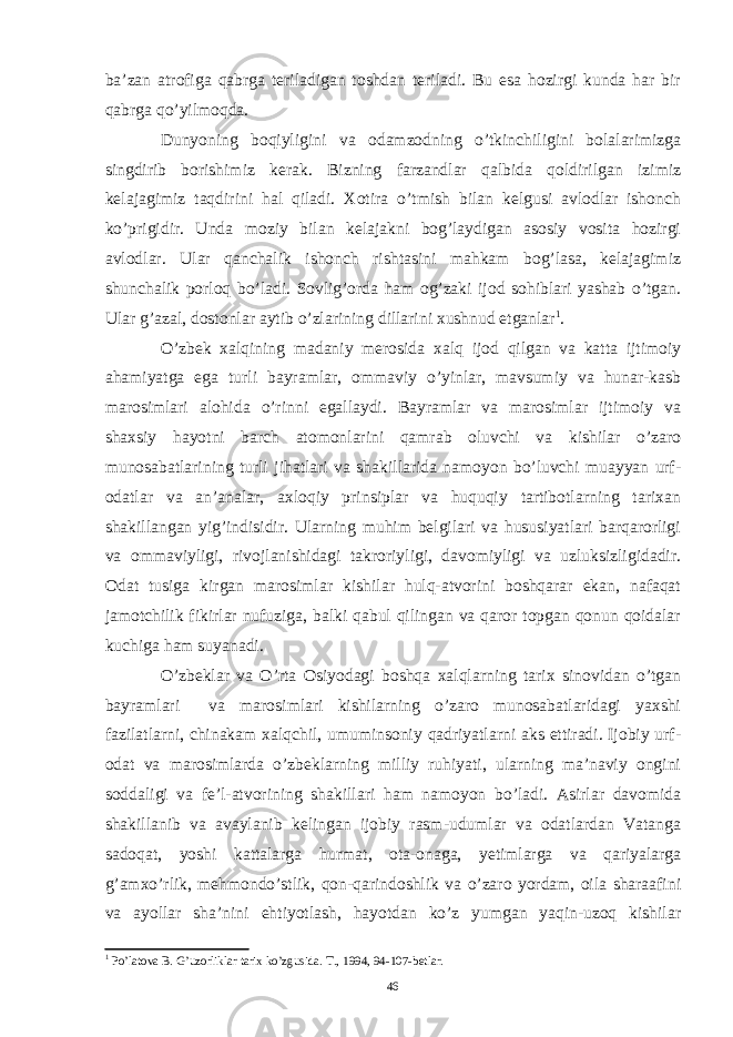 ba’zan atrofiga qabrga teriladigan toshdan teriladi. Bu esa hozirgi kunda har bir qabrga qo’yilmoqda. Dunyoning boqiyligini va odamzodning o’tkinchiligini bolalarimizga singdirib borishimiz kerak. Bizning farzandlar qalbida qoldirilgan izimiz kelajagimiz taqdirini hal qiladi. Xotira o’tmish bilan kelgusi avlodlar ishonch ko’prigidir. Unda moziy bilan kelajakni bog’laydigan asosiy vosita hozirgi avlodlar. Ular qanchalik ishonch rishtasini mahkam bog’lasa, kelajagimiz shunchalik porloq bo’ladi. Sovlig’orda ham og’zaki ijod sohiblari yashab o’tgan. Ular g’azal, dostonlar aytib o’zlarining dillarini xushnud etganlar 1 . O’zbek xalqining madaniy merosida xalq ijod qilgan va katta ijtimoiy ahamiyatga ega turli bayramlar, ommaviy o’yinlar, mavsumiy va hunar-kasb marosimlari alohida o’rinni egallaydi. Bayramlar va marosimlar ijtimoiy va shaxsiy hayotni barch atomonlarini qamrab oluvchi va kishilar o’zaro munosabatlarining turli jihatlari va shakillarida namoyon bo’luvchi muayyan urf- odatlar va an’analar, axloqiy prinsiplar va huquqiy tartibotlarning tarixan shakillangan yig’indisidir. Ularning muhim belgilari va hususiyatlari barqarorligi va ommaviyligi, rivojlanishidagi takroriyligi, davomiyligi va uzluksizligidadir. Odat tusiga kirgan marosimlar kishilar hulq-atvorini boshqarar ekan, nafaqat jamotchilik fikirlar nufuziga, balki qabul qilingan va qaror topgan qonun qoidalar kuchiga ham suyanadi. O’zbeklar va O’rta Osiyodagi boshqa xalqlarning tarix sinovidan o’tgan bayramlari va marosimlari kishilarning o’zaro munosabatlaridagi yaxshi fazilatlarni, chinakam xalqchil, umuminsoniy qadriyatlarni aks ettiradi. Ijobiy urf- odat va marosimlarda o’zbeklarning milliy ruhiyati, ularning ma’naviy ongini soddaligi va fe’l-atvorining shakillari ham namoyon bo’ladi. Asirlar davomida shakillanib va avaylanib kelingan ijobiy rasm-udumlar va odatlardan Vatanga sadoqat, yoshi kattalarga hurmat, ota-onaga, yetimlarga va qariyalarga g’amxo’rlik, mehmondo’stlik, qon-qarindoshlik va o’zaro yordam, oila sharaafini va ayollar sha’nini ehtiyotlash, hayotdan ko’z yumgan yaqin-uzoq kishilar 1 Po’latova B. G’uzorliklar tarix ko’zgusida. T., 1994, 94-107-betlar. 46 