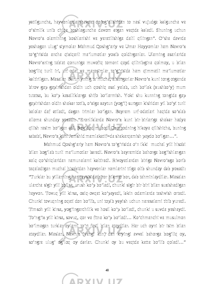 yetilguncha, hayvonlarda shavqat qo’zg’alishidan to nasl vujudga kelguncha va o’simlik unib chiqa boshlaguncha davom etgan vaqtda keladi. Shuning uchun Navro’z olamining boshlanishi va yaratilishiga dalil qilingan”. O’sha davrda yashagan ulug’ siymolar Mahmud Qoshg’ariy va Umar Hayyomlar ham Navro’z to’g’risida ancha qiziqarli ma’lumotlar yozib qoldirganlar. Ularning asarlarida Navro’zning tabiat qonuniga muvofiq tomoni qayd qilinibgina qolmay, u bilan bog’liq turli iri, urf-odat va marosimlar to’g’risida ham qimmatli ma’lumotlar keltirilgan. Masalan Beruniyning ta’rificha, afsungarlar Navro’z kuni tong otganda birov gap gapirishdan oldin uch qoshiq asal yalab, uch bo’lak (xushbo’y) mum tutatsa, bu ko’p kasalliklarga shifo bo’larmish. Yoki shu kunning tongida gap gapirishdan oldin shaker totib, o’ziga zaytun (yog’i) surtgan kishidan yil bo’yi turli balolar daf etiladi, degan irimlar bo’lgan. Bayram urf-odatlari haqida so’zlab alloma shunday yozadi: “Eronliklarda Navro’z kuni bir-birlariga shaker hadya qilish rasim bo’lgan edi. Bog’dod mubodi Ozorbodning hikoya qilishicha, buning sababi, Navro’z kuni Jamshid mamlakatif=da shakarqamish paydo bo’lgan…”. Mahmud Qoshg’ariy ham Navro’z to’g’risida o’n ikki muchal yili hisobi bilan bog’lab turli ma’lumotlar beradi. Navro’z bayramida bahorga bag’ishlangan xalq qo’shiqlaridan namunalarni keltiradi. Rivoyatlardan biriga Navro’zga borib taqaladigan muchal hisobidan hayvonlar nomlarini tilga olib shunday deb yozadi: “Turklar bu yillarning har qaysisida biror hikmat bor, deb tahminlaydilar. Masalan ularcha sigir yili bo’lsa, urush ko’p bo’ladi, chunki sigir bir-biri bilan suzishadigan hayvon. Tovuq yili kirsa, oziq-ovqat ko’payadi, lekin odamlarda tashvish ortadi. Chunki tovuqning oqati don bo’lib, uni topib yeyish uchun narasalarni titib yuradi. Timsoh yili kirsa, yog’ingarchilik va hosil ko’p bo’ladi, chunki u suvda yashaydi. To’ng’iz yili kirsa, sovuq, qor va fitna ko’p bo’ladi… Ko’chmanchi va musulmon bo’lmagan turklar oylarni to’rt fasil bilan ataydilar. Har uch oyni bir isim bilan ataydilar. Maslan, Navruz (yangi kun) dan kryingi avval bahorga bog’liq oy, so’ngra ulug’ og’loq oy derlar. Chunki oy bu vaqtda katta bo’lib qoladi…” 48 