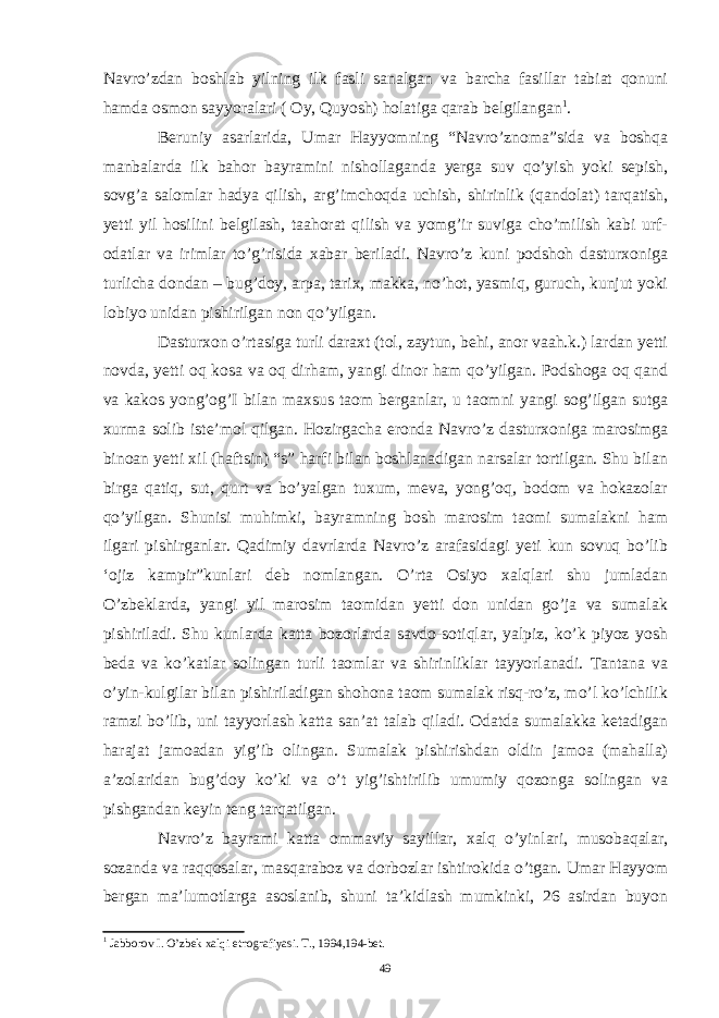 Navro’zdan boshlab yilning ilk fasli sanalgan va barcha fasillar tabiat qonuni hamda osmon sayyoralari ( Oy, Quyosh) holatiga qarab belgilangan 1 . Beruniy asarlarida, Umar Hayyomning “Navro’znoma”sida va boshqa manbalarda ilk bahor bayramini nishollaganda yerga suv qo’yish yoki sepish, sovg’a salomlar hadya qilish, arg’imchoqda uchish, shirinlik (qandolat) tarqatish, yetti yil hosilini belgilash, taahorat qilish va yomg’ir suviga cho’milish kabi urf- odatlar va irimlar to’g’risida xabar beriladi. Navro’z kuni podshoh dasturxoniga turlicha dondan – bug’doy, arpa, tarix, makka, no’hot, yasmiq, guruch, kunjut yoki lobiyo unidan pishirilgan non qo’yilgan. Dasturxon o’rtasiga turli daraxt (tol, zaytun, behi, anor vaah.k.) lardan yetti novda, yetti oq kosa va oq dirham, yangi dinor ham qo’yilgan. Podshoga oq qand va kakos yong’og’I bilan maxsus taom berganlar, u taomni yangi sog’ilgan sutga xurma solib iste’mol qilgan. Hozirgacha eronda Navro’z dasturxoniga marosimga binoan yetti xil (haftsin) “s” harfi bilan boshlanadigan narsalar tortilgan. Shu bilan birga qatiq, sut, qurt va bo’yalgan tuxum, meva, yong’oq, bodom va hokazolar qo’yilgan. Shunisi muhimki, bayramning bosh marosim taomi sumalakni ham ilgari pishirganlar. Qadimiy davrlarda Navro’z arafasidagi yeti kun sovuq bo’lib ‘ojiz kampir”kunlari deb nomlangan. O’rta Osiyo xalqlari shu jumladan O’zbeklarda, yangi yil marosim taomidan yetti don unidan go’ja va sumalak pishiriladi. Shu kunlarda katta bozorlarda savdo-sotiqlar, yalpiz, ko’k piyoz yosh beda va ko’katlar solingan turli taomlar va shirinliklar tayyorlanadi. Tantana va o’yin-kulgilar bilan pishiriladigan shohona taom sumalak risq-ro’z, mo’l ko’lchilik ramzi bo’lib, uni tayyorlash katta san’at talab qiladi. Odatda sumalakka ketadigan harajat jamoadan yig’ib olingan. Sumalak pishirishdan oldin jamoa (mahalla) a’zolaridan bug’doy ko’ki va o’t yig’ishtirilib umumiy qozonga solingan va pishgandan keyin teng tarqatilgan. Navro’z bayrami katta ommaviy sayillar, xalq o’yinlari, musobaqalar, sozanda va raqqosalar, masqaraboz va dorbozlar ishtirokida o’tgan. Umar Hayyom bergan ma’lumotlarga asoslanib, shuni ta’kidlash mumkinki, 26 asirdan buyon 1 Jabborov I. O’zbek xalqi etnografiyasi. T., 1994,194-bet. 49 