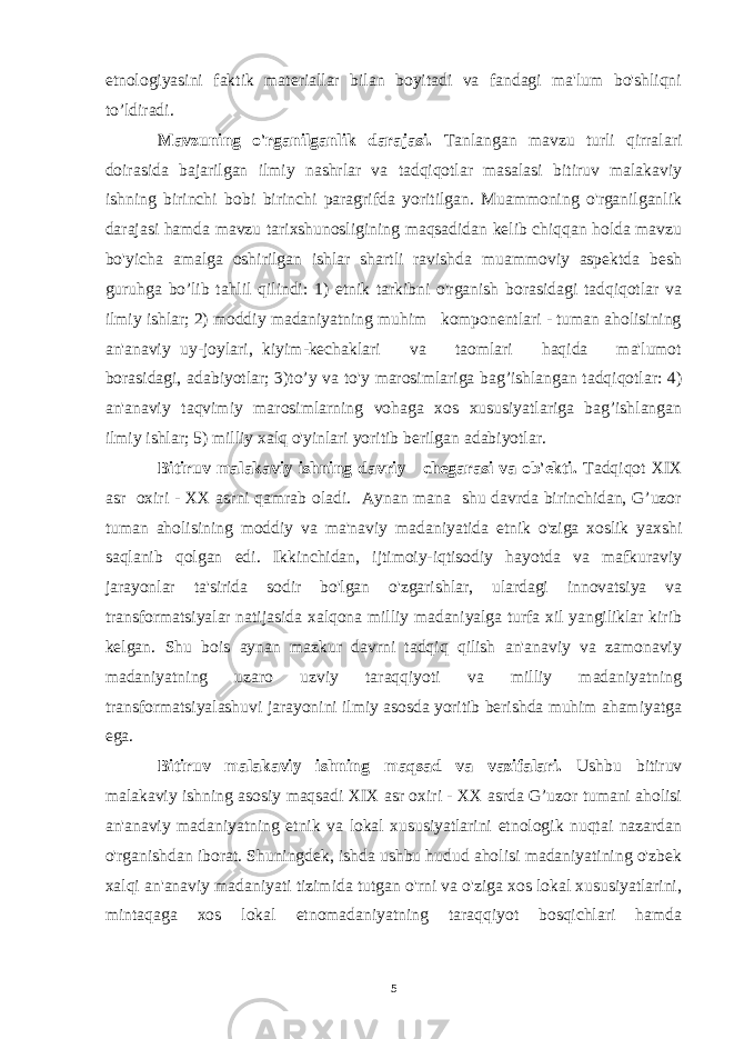 etnologiyasini faktik materiallar bilan boyitadi va fandagi ma&#39;lum bo&#39;shliqni to’ldiradi. Mavzuning o&#39;rganilganlik darajasi. Tanlangan mavzu turli qirralari doirasida bajarilgan ilmiy nashrlar va tadqiqotlar masalasi bitiruv malakaviy ishning birinchi bobi birinchi paragrifda yoritilgan. Muammoning o&#39;rganilganlik darajasi hamda mavzu tarixshunosligining maqsadidan kelib chiqqan holda mavzu bo&#39;yicha amalga oshirilgan ishlar shartli ravishda muammoviy aspektda besh guruhga bo’lib tahlil qilindi: 1) etnik tarkibni o&#39;rganish borasidagi tadqiqotlar va ilmiy ishlar; 2) moddiy madaniyatning muhim komponentlari - tuman aholisining an&#39;anaviy uy-joylari, kiyim-kechaklari va taomlari haqida ma&#39;lumot borasidagi, adabiyotlar; 3)to’y va to&#39;y marosimlariga bag’ishlangan tadqiqotlar: 4) an&#39;anaviy taqvimiy marosimlarning vohaga xos xususiyatlariga bag’ishlangan ilmiy ishlar; 5) milliy xalq o&#39;yinlari yoritib berilgan adabiyotlar. Bitiruv malakaviy ishning davriy chegarasi va ob&#39;ekti. Tadqiqot XIX asr oxiri - XX asrni qamrab oladi. Aynan mana shu davrda birinchidan, G’uzor tuman aholisining moddiy va ma&#39;naviy madaniyatida etnik o&#39;ziga xoslik yaxshi saqlanib qolgan edi. Ikkinchidan, ijtimoiy-iqtisodiy hayotda va mafkuraviy jarayonlar ta&#39;sirida sodir bo&#39;lgan o&#39;zgarishlar, ulardagi innovatsiya va transformatsiyalar natijasida xalqona milliy madaniyalga turfa xil yangiliklar kirib kelgan. Shu bois aynan mazkur davrni tadqiq qilish an&#39;anaviy va zamonaviy madaniyatning uzaro uzviy taraqqiyoti va milliy madaniyatning transformatsiyalashuvi jarayonini ilmiy asosda yoritib berishda muhim ahamiyatga ega. Bitiruv malakaviy ishning maqsad va vazifalari. Ushbu bitiruv malakaviy ishning asosiy maqsadi XIX asr oxiri - XX asrda G’uzor tumani aholisi an&#39;anaviy madaniyatning etnik va lokal xususiyatlarini etnologik nuqtai nazardan o&#39;rganishdan iborat. Shuningdek, ishda ushbu hudud aholisi madaniyatining o&#39;zbek xalqi an&#39;anaviy madaniyati tizimida tutgan o&#39;rni va o&#39;ziga xos lokal xususiyatlarini, mintaqaga xos lokal etnomadaniyatning taraqqiyot bosqichlari hamda 5 