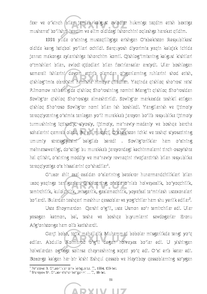 faxr va o’kinch bilan jamlab kelgusi avlodlar hukmiga taqdim etish baxtiga musharraf bo’lishni istadim va elim oldidagi ishonchini oqlashga harakat qildim. 1991 yilda o’zining mustaqilligiga erishgan O’zbekiston Respublikasi oldida keng istiqbol yo’llari ochildi. Serquyosh diyorimiz yaqin kelajak ichida jannat makonga aylanishiga ishonchim komil. Qishlog’imizning kelgusi kishilari o’tmishlari bilan, avlodi-ajdodlari bilan faxirlansalar arziydi. Ular boshlagan samarali ishlarini davom ettirib olamdan o’tganlarning ruhlarini shod etish, qishlog’imiz obro’sini hamisha himoya qiladilar. Yaqinda qishloq sho’rosi raisi P.Imomov rahbarligida qishloq Sho’rosining nomini Mang’it qishloq Sho’rosidan Sovlig’or qishloq Sho’rosiga almashtirildi. Sovlig’or markazida tashkil etilgan qishloq Sho’roso Sovlig’or nomi bilan ish boshladi. Yangilanish va ijtimoiy taraqqiyotning o’zimiz tanlagan yo’li murakkab jarayon bo’lib respublika ijtimoiy turmushining iqtisodiy, siyosiy, ijtimoiy, ma’naviy-madaniy va boshqa barcha sohalarini qamrab oladi. Bu yil mustaqil O’zbekiston ichki va tashqi siyosatining umumiy strategiyasini belgilab beradi . Sovlig’orliklar ham o’zining mehnatsevarligi, do’stligi bu murakkab jarayondagi kechinmalarni tinch-osoyishta hal qilishi, o’zining moddiy va ma’naviy ravnaqini rivojlantirish bilan respublika taraqqiyotiga o’z hissalarini qo’shadilar 1 . G’uzor ahli azal-azaldan o’zlarining betakror hunarmandchiliklari bilan uzoq-yaqinga tanilganlar. Qishloqning o’zida o’nlab holvapazlik, bo’yoqchilik, temirchilik, kulolchilik, misgarlik, gazlamachilik, poyafzal ta’mirlash ustaxonalari bo’lardi. Bulardan tashqari mashhur qassoblar va yog’chilar ham shu yerlik edilar 2 . Usta Shoymardon Qarshi o’g’li, usta Usmon zo’r temirchilar edi. Ular yasagan ketmon, bel, tesha va boshqa buyumlarni savdogarlar Eronu Afg’onistonga ham olib ketishardi. Ganji bobo, tojik mahallalik Muhammad bobolar misgarlikda tengi yo’q edilar. Abdullo Xolmurod o’g’li degan holvapaz bo’lar edi. U pishirgan holvalardan og’izga solinsa chaynashning xojati yo’q edi. O’zi erib ketar edi. Bozorga kelgan har-bir kishi Eshqul qassob va Hayitboy qassoblarning so’ygan 1 Po’latova B. G’uzorliklar tarix ko’zgusida. T., 1994, 109-bet. 2 Sharopov Sh. G’uzor shahar bo’lganmi … T., 18-bet. 51 