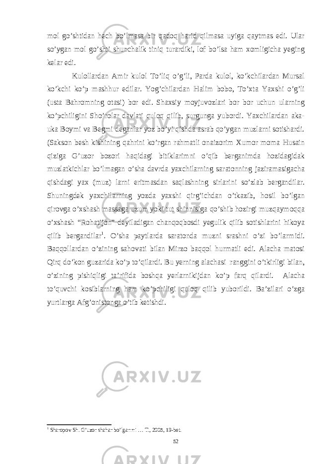 mol go’shtidan hech bo’lmasa bir qadoq harid qilmasa uyiga qaytmas edi. Ular so’ygan mol go’shti shunchalik tiniq turardiki, lof bo’lsa ham xomligicha yeging kelar edi. Kulollardan Amir kulol To’liq o’g’li, Parda kulol, ko’kchilardan Mursal ko’kchi ko’p mashhur edilar. Yog’chilardan Halim bobo, To’xta Yaxshi o’g’li (usta Bahromning otasi) bor edi. Shaxsiy moyjuvozlari bor bor uchun ularning ko’pchiligini Sho’rolar davlati quloq qilib, surgunga yubordi. Yaxchilardan aka- uka Boymi va Begmi deganlar yoz bo’yi qishda asrab qo’ygan muzlarni sotishardi. (Sakson besh kishining qahrini ko’rgan rahmatli onaizorim Xumor moma Husain qiziga G’uzor bozori haqidagi bitiklarimni o’qib berganimda hozidagidak muzlatkichlar bo’lmagan o’sha davrda yaxchilarning saratonning jaziramasigacha qishdagi yax (muz) larni eritmasdan saqlashning sirlarini so’zlab bergandilar. Shuningdek yaxchilarning yozda yaxshi qirg’ichdan o’tkazib, hosil bo’lgan qirovga o’xshash massaga uzum yoki tut shinnisiga qo’shib hozirgi muzqaymoqqa o’xshash “Rohatijon” deyiladigan chanqoqbosdi yegulik qilib sotishlarini hikoya qilib bergandilar 1 . O’sha paytlarda saratonda muzni srashni o’zi bo’larmidi. Baqqollardan o’zining sahovati bilan Mirzo baqqol hurmatli edi. Alacha matosi Qirq do’kon guzarida ko’p to’qilardi. Bu yerning alachasi ranggini o’tkirligi bilan, o’zining pishiqligi ta’rifida boshqa yerlarnikijdan ko’p farq qilardi. Alacha to’quvchi kosiblarning ham ko’pchiligi quloq qilib yuborildi. Ba’zilari o’zga yurtlarga Afg’onistonga o’tib ketishdi. 1 Sharopov Sh. G’uzor shahar bo’lganmi … T., 2005, 19-bet. 52 