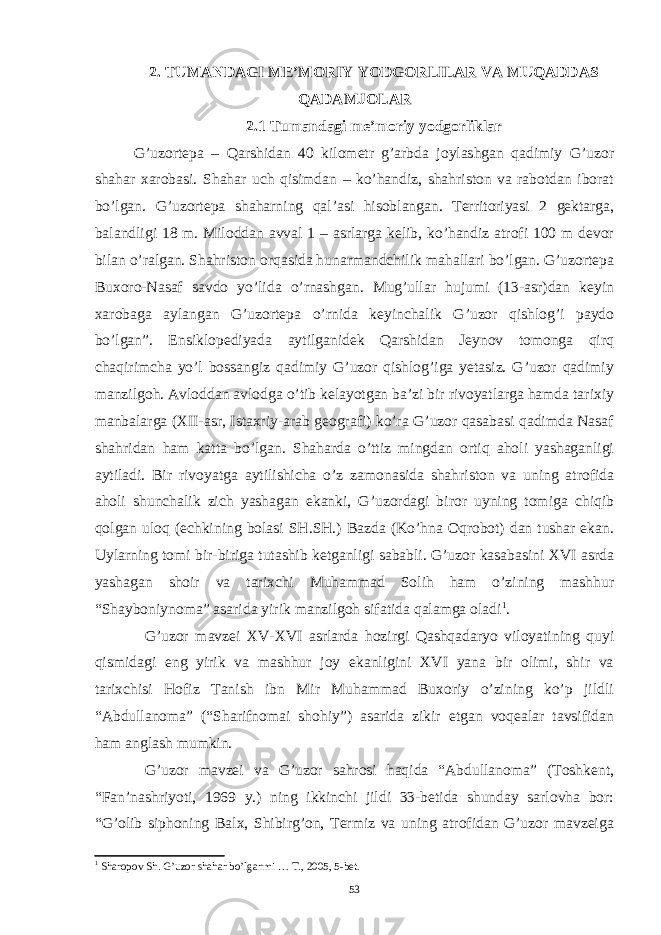 2. TUMANDAGI ME’MORIY YODGORLILAR VA MUQADDAS QADAMJOLAR 2.1 Tumandagi me’moriy yodgorliklar G’uzortepa – Qarshidan 40 kilometr g’arbda joylashgan qadimiy G’uzor shahar xarobasi. Shahar uch qisimdan – ko’handiz, shahriston va rabotdan iborat bo’lgan. G’uzortepa shaharning qal’asi hisoblangan. Territoriyasi 2 gektarga, balandligi 18 m. Miloddan avval 1 – asrlarga kelib, ko’handiz atrofi 100 m devor bilan o’ralgan. Shahriston orqasida hunarmandchilik mahallari bo’lgan. G’uzortepa Buxoro-Nasaf savdo yo’lida o’rnashgan. Mug’ullar hujumi (13-asr)dan keyin xarobaga aylangan G’uzortepa o’rnida keyinchalik G’uzor qishlog’i paydo bo’lgan”. Ensiklopediyada aytilganidek Qarshidan Jeynov tomonga qirq chaqirimcha yo’l bossangiz qadimiy G’uzor qishlog’iga yetasiz. G’uzor qadimiy manzilgoh. Avloddan avlodga o’tib kelayotgan ba’zi bir rivoyatlarga hamda tarixiy manbalarga (XII-asr, Istaxriy-arab geografi) ko’ra G’uzor qasabasi qadimda Nasaf shahridan ham katta bo’lgan. Shaharda o’ttiz mingdan ortiq aholi yashaganligi aytiladi. Bir rivoyatga aytilishicha o’z zamonasida shahriston va uning atrofida aholi shunchalik zich yashagan ekanki, G’uzordagi biror uyning tomiga chiqib qolgan uloq (echkining bolasi SH.SH.) Bazda (Ko’hna Oqrobot) dan tushar ekan. Uylarning tomi bir-biriga tutashib ketganligi sababli. G’uzor kasabasini XVI asrda yashagan shoir va tarixchi Muhammad Solih ham o’zining mashhur “Shayboniynoma” asarida yirik manzilgoh sifatida qalamga oladi 1 . G’uzor mavzei XV-XVI asrlarda hozirgi Qashqadaryo viloyatining quyi qismidagi eng yirik va mashhur joy ekanligini XVI yana bir olimi, shir va tarixchisi Hofiz Tanish ibn Mir Muhammad Buxoriy o’zining ko’p jildli “Abdullanoma” (“Sharifnomai shohiy”) asarida zikir etgan voqealar tavsifidan ham anglash mumkin. G’uzor mavzei va G’uzor sahrosi haqida “Abdullanoma” (Toshkent, “Fan’nashriyoti, 1969 y.) ning ikkinchi jildi 33-betida shunday sarlovha bor: “G’olib siphoning Balx, Shibirg’on, Termiz va uning atrofidan G’uzor mavzeiga 1 Sharopov Sh. G’uzor shahar bo’lganmi … T., 2005, 5-bet. 53 