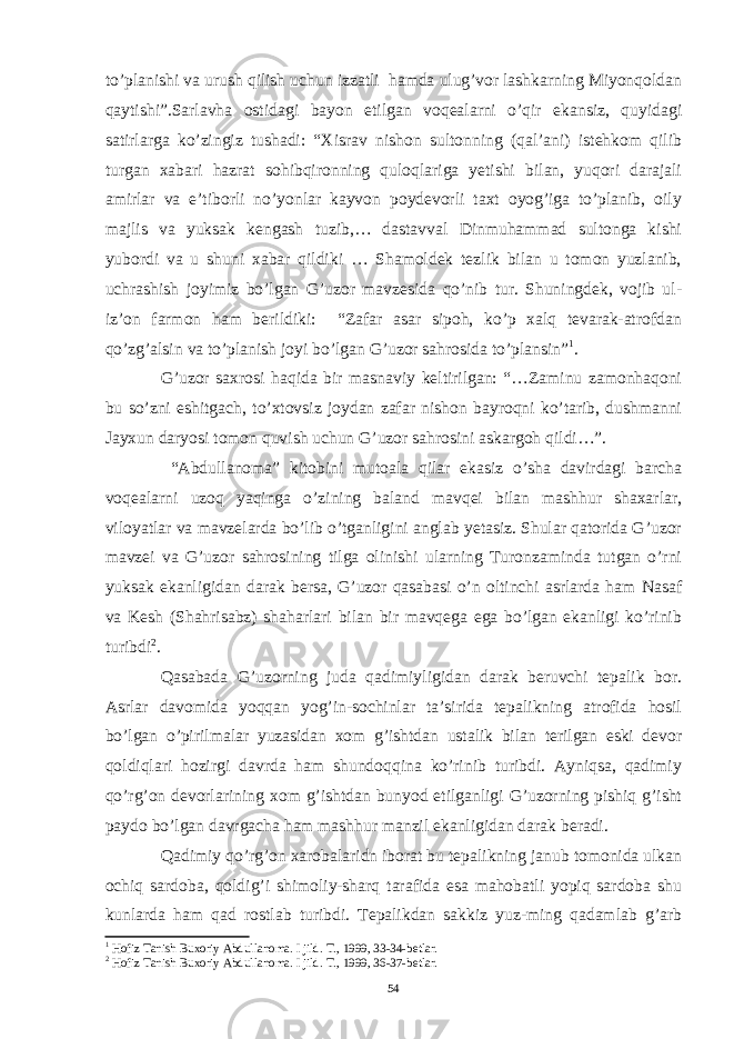 to’planishi va urush qilish uchun izzatli hamda ulug’vor lashkarning Miyonqoldan qaytishi”.Sarlavha ostidagi bayon etilgan voqealarni o’qir ekansiz, quyidagi satirlarga ko’zingiz tushadi: “Xisrav nishon sultonning (qal’ani) istehkom qilib turgan xabari hazrat sohibqironning quloqlariga yetishi bilan, yuqori darajali amirlar va e’tiborli no’yonlar kayvon poydevorli taxt oyog’iga to’planib, oily majlis va yuksak kengash tuzib,… dastavval Dinmuhammad sultonga kishi yubordi va u shuni xabar qildiki … Shamoldek tezlik bilan u tomon yuzlanib, uchrashish joyimiz bo’lgan G’uzor mavzesida qo’nib tur. Shuningdek, vojib ul- iz’on farmon ham berildiki: “Zafar asar sipoh, ko’p xalq tevarak-atrofdan qo’zg’alsin va to’planish joyi bo’lgan G’uzor sahrosida to’plansin” 1 . G’uzor saxrosi haqida bir masnaviy keltirilgan: “…Zaminu zamonhaqoni bu so’zni eshitgach, to’xtovsiz joydan zafar nishon bayroqni ko’tarib, dushmanni Jayxun daryosi tomon quvish uchun G’uzor sahrosini askargoh qildi…”. “Abdullanoma” kitobini mutoala qilar ekasiz o’sha davirdagi barcha voqealarni uzoq yaqinga o’zining baland mavqei bilan mashhur shaxarlar, viloyatlar va mavzelarda bo’lib o’tganligini anglab yetasiz. Shular qatorida G’uzor mavzei va G’uzor sahrosining tilga olinishi ularning Turonzaminda tutgan o’rni yuksak ekanligidan darak bersa, G’uzor qasabasi o’n oltinchi asrlarda ham Nasaf va Kesh (Shahrisabz) shaharlari bilan bir mavqega ega bo’lgan ekanligi ko’rinib turibdi 2 . Qasabada G’uzorning juda qadimiyligidan darak beruvchi tepalik bor. Asrlar davomida yoqqan yog’in-sochinlar ta’sirida tepalikning atrofida hosil bo’lgan o’pirilmalar yuzasidan xom g’ishtdan ustalik bilan terilgan eski devor qoldiqlari hozirgi davrda ham shundoqqina ko’rinib turibdi. Ayniqsa, qadimiy qo’rg’on devorlarining xom g’ishtdan bunyod etilganligi G’uzorning pishiq g’isht paydo bo’lgan davrgacha ham mashhur manzil ekanligidan darak beradi. Qadimiy qo’rg’on xarobalaridn iborat bu tepalikning janub tomonida ulkan ochiq sardoba, qoldig’i shimoliy-sharq tarafida esa mahobatli yopiq sardoba shu kunlarda ham qad rostlab turibdi. Tepalikdan sakkiz yuz-ming qadamlab g’arb 1 Hofiz Tanish Buxoriy Abdullanoma. I jild. T., 1999, 33-34-betlar. 2 Hofiz Tanish Buxoriy Abdullanoma. I jild. T., 1999, 36-37-betlar. 54 