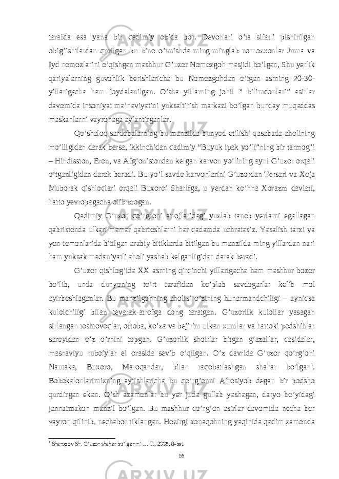 tarafda esa yana bir qadimiy obida bor. Devorlari o’ta sifatli pishirilgan obig’ishtlardan qurilgan bu bino o’tmishda ming-minglab nomozxonlar Juma va Iyd nomozlarini o’qishgan mashhur G’uzor Nomozgoh masjidi bo’lgan, Shu yerlik qariyalarning guvohlik berishlaricha bu Nomozgohdan o’tgan asrning 20-30- yillarigacha ham foydalanilgan. O’sha yillarning johil “ bilimdonlari” asirlar davomida insoniyat ma’naviyatini yuksaltirish markazi bo’lgan bunday muqaddas maskanlarni vayronaga aylantirganlar. Qo’shaloq sardobalarning bu manzilda bunyod etilishi qasabada aholining mo’lligidan darak bersa, ikkinchidan qadimiy “Buyuk ipak yo’li”ning bir tarmog’i – Hindisston, Eron, va Afg’onistondan kelgan karvon yo’lining ayni G’uzor orqali o’tganligidan darak beradi. Bu yo’l savdo karvonlarini G’uzordan Tersari va Xoja Muborak qishloqlari orqali Buxoroi Sharifga, u yerdan ko’hna Xorazm davlati, hatto yevropagacha olib brogan. Qadimiy G’uzor qo’rg’oni atroflaridagi yuzlab tanob yerlarni egallagan qabristonda ulkan mamar qabrtoshlarni har qadamda uchratasiz. Yasalish tarxi va yon tomonlarida bitilgan arabiy bitiklarda bitilgan bu manzilda ming yillardan nari ham yuksak madaniyatli aholi yashab kelganligidan darak beradi. G’uzor qishlog’ida XX asrning qirqinchi yillarigacha ham mashhur bozor bo’lib, unda dunyoning to’rt tarafidan ko’plab savdogarlar kelib mol ayirboshlaganlar. Bu manzilgohning aholisi o’zining hunarmandchiligi – ayniqsa kulolchiligi bilan tevarak-atrofga dong taratgan. G’uzorlik kulollar yasagan sirlangan toshtovoqlar, oftoba, ko’za va bejirim ulkan xumlar va hattoki podshihlar saroyidan o’z o’rnini topgan. G’uzorlik shoirlar bitgan g’azallar, qasidalar, masnaviyu ruboiylar el orasida sevib o’qilgan. O’z davrida G’uzor qo’rg’oni Nautaka, Buxoro, Maroqandar, bilan raqobatlashgan shahar bo’lgan 1 . Bobokalonlarimizning aytishlaricha bu qo’rg’onni Afrosiyob degan bir podsho qurdirgan ekan. O’sh azamonlar bu yer juda gullab yashagan, daryo bo’yidagi jannatmakon manzil bo’lgan. Bu mashhur qo’rg’on asirlar davomida necha bor vayron qilinib, nechabor tiklangan. Hozirgi xonaqohning yaqinida qadim zamonda 1 Sharopov Sh. G’uzor shahar bo’lganmi … T., 2005, 8-bet. 55 