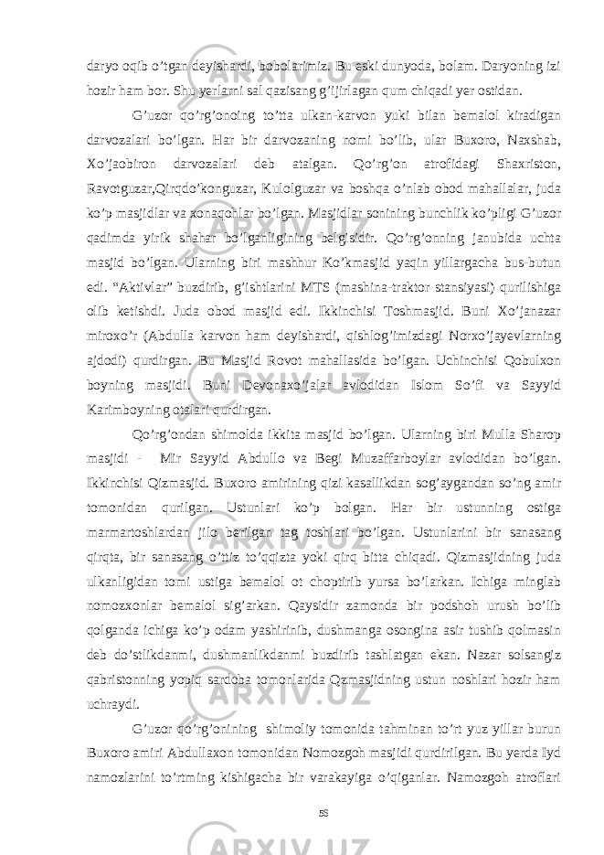 daryo oqib o’tgan deyishardi, bobolarimiz. Bu eski dunyoda, bolam. Daryoning izi hozir ham bor. Shu yerlarni sal qazisang g’ijirlagan qum chiqadi yer ostidan. G’uzor qo’rg’onoing to’tta ulkan-karvon yuki bilan bemalol kiradigan darvozalari bo’lgan. Har bir darvozaning nomi bo’lib, ular Buxoro, Naxshab, Xo’jaobiron darvozalari deb atalgan. Qo’rg’on atrofidagi Shaxriston, Ravotguzar,Qirqdo’konguzar, Kulolguzar va boshqa o’nlab obod mahallalar, juda ko’p masjidlar va xonaqohlar bo’lgan. Masjidlar sonining bunchlik ko’pligi G’uzor qadimda yirik shahar bo’lganligining belgisidir. Qo’rg’onning janubida uchta masjid bo’lgan. Ularning biri mashhur Ko’kmasjid yaqin yillargacha bus-butun edi. “Aktivlar” buzdirib, g’ishtlarini MTS (mashina-traktor stansiyasi) qurilishiga olib ketishdi. Juda obod masjid edi. Ikkinchisi Toshmasjid. Buni Xo’janazar miroxo’r (Abdulla karvon ham deyishardi, qishlog’imizdagi Norxo’jayevlarning ajdodi) qurdirgan. Bu Masjid Rovot mahallasida bo’lgan. Uchinchisi Qobulxon boyning masjidi. Buni Devonaxo’jalar avlodidan Islom So’fi va Sayyid Karimboyning otalari qurdirgan. Qo’rg’ondan shimolda ikkita masjid bo’lgan. Ularning biri Mulla Sharop masjidi - Mir Sayyid Abdullo va Begi Muzaffarboylar avlodidan bo’lgan. Ikkinchisi Qizmasjid. Buxoro amirining qizi kasallikdan sog’aygandan so’ng amir tomonidan qurilgan. Ustunlari ko’p bolgan. Har bir ustunning ostiga marmartoshlardan jilo berilgan tag toshlari bo’lgan. Ustunlarini bir sanasang qirqta, bir sanasang o’ttiz to’qqizta yoki qirq bitta chiqadi. Qizmasjidning juda ulkanligidan tomi ustiga bemalol ot choptirib yursa bo’larkan. Ichiga minglab nomozxonlar bemalol sig’arkan. Qaysidir zamonda bir podshoh urush bo’lib qolganda ichiga ko’p odam yashirinib, dushmanga osongina asir tushib qolmasin deb do’stlikdanmi, dushmanlikdanmi buzdirib tashlatgan ekan. Nazar solsangiz qabristonning yopiq sardoba tomonlarida Qzmasjidning ustun noshlari hozir ham uchraydi. G’uzor qo’rg’onining shimoliy tomonida tahminan to’rt yuz yillar burun Buxoro amiri Abdullaxon tomonidan Nomozgoh masjidi qurdirilgan. Bu yerda Iyd namozlarini to’rtming kishigacha bir varakayiga o’qiganlar. Namozgoh atroflari 56 