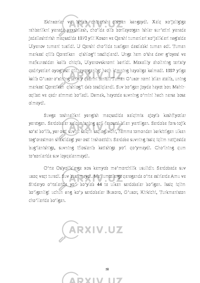 Ekinzorlar va ishlab chiqarish qisman kengaydi. Xalq xo’jaligiga rahbarlikni yanada yaxshilash, cho’lda olib borilayotgan ishlar sur’atini yanada jadallashtirish maqsadida 1970 yili Koson va Qarshi tumanlari xo’jaliklari negizida Ulyanov tumani tuzildi. U Qarshi cho’lida tuzilgan dastlabki tuman edi. Tuman markazi qilib Qoratikan qishlog’i tasdiqlandi. Unga ham o’sha davr g’oyasi va mafkurasidan kelib chiqib, Ulyanovsknomi berildi. Maxalliy aholining tarixiy qadriyatlari oyog’osti qilinayotganligi hech kimning hayoliga kelmadi. 1992 yilga kelib G’uzor o’zining tarixiy qadrini tanidi. Tuman G’uzor nomi bilan atalib, uning markazi Qoratikan qishlog’i deb tasdiqlandi. Suv bo’lgan joyda hayot bor. Mehir- oqibat va qadr aimmat bo’ladi. Demak, hayotda suvning o’rnini hech narsa bosa olmaydi. Suvga tashnalikni yengish maqsadida xalqimiz ajoyib kashfiyotlar yaratgan. Sardobalar xalqimizning aqil-farosati bilan yartilgan. Sardoba fors-tojik so’zi bo’lib, yer osti suvini salqin saqlaguvchi, hamma tomondan berkitilgan ulkan tog’orasimon shakildagi yer osti inshoatidir. Sardoba suvning issiq iqlim natijasida bug’lanishiga, suvning ifloslanib ketishiga yo’l qo’ymaydi. Cho’lning qum to’zonlarida suv loyqalanmaydi. O’rta Osiyoliklarga xos kamyob me’morchilik usulidir. Sardobada suv uzoq vaqt turadi. Suv buzilmaydi. Ma’lumotlarga qaraganda o’rta asirlarda Amu va Sirdaryo o’rtalarida yo’l bo’ylab 44 ta ulkan sardobalar bo’lgan. Issiq iqlim bo’lganligi uchun eng ko’p sardobalar Buxoro, G’uzor, Kirkichi, Turkmaniston cho’llarida bo’lgan. 58 