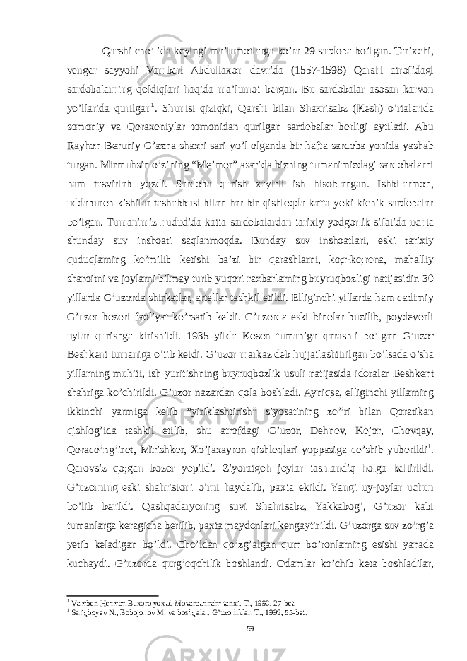 Qarshi cho’lida keyingi ma’lumotlarga ko’ra 29 sardoba bo’lgan. Tarixchi, venger sayyohi Vamberi Abdullaxon davrida (1557-1598) Qarshi atrofidagi sardobalarning qoldiqlari haqida ma’lumot bergan. Bu sardobalar asosan karvon yo’llarida qurilgan 1 . Shunisi qiziqki, Qarshi bilan Shaxrisabz (Kesh) o’rtalarida somoniy va Qoraxoniylar tomonidan qurilgan sardobalar borligi aytiladi. Abu Rayhon Beruniy G’azna shaxri sari yo’l olganda bir hafta sardoba yonida yashab turgan. Mirmuhsin o’zining “Me’mor” asarida bizning tumanimizdagi sardobalarni ham tasvirlab yozdi. Sardoba qurish xayirli ish hisoblangan. Ishbilarmon, uddaburon kishilar tashabbusi bilan har bir qishloqda katta yoki kichik sardobalar bo’lgan. Tumanimiz hududida katta sardobalardan tarixiy yodgorlik sifatida uchta shunday suv inshoati saqlanmoqda. Bunday suv inshoatlari, eski tarixiy quduqlarning ko’milib ketishi ba’zi bir qarashlarni, ko;r-ko;rona, mahalliy sharoitni va joylarni bilmay turib yuqori raxbarlarning buyruqbozligi natijasidir. 30 yillarda G’uzorda shirkatlar, artellar tashkil etildi. Elliginchi yillarda ham qadimiy G’uzor bozori faoliyat ko’rsatib keldi. G’uzorda eski binolar buzilib, poydevorli uylar qurishga kirishildi. 1935 yilda Koson tumaniga qarashli bo’lgan G’uzor Beshkent tumaniga o’tib ketdi. G’uzor markaz deb hujjatlashtirilgan bo’lsada o’sha yillarning muhiti, ish yuritishning buyruqbozlik usuli natijasida idoralar Beshkent shahriga ko’chirildi. G’uzor nazardan qola boshladi. Ayniqsa, elliginchi yillarning ikkinchi yarmiga kelib “yiriklashtirish” siyosatining zo’’ri bilan Qoratikan qishlog’ida tashkil etilib, shu atrofdagi G’uzor, Dehnov, Kojor, Chovqay, Qoraqo’ng’irot, Mirishkor, Xo’jaxayron qishloqlari yoppasiga qo’shib yuborildi 1 . Qarovsiz qo;gan bozor yopildi. Ziyoratgoh joylar tashlandiq holga keltirildi. G’uzorning eski shahristoni o’rni haydalib, paxta ekildi. Yangi uy-joylar uchun bo’lib berildi. Qashqadaryoning suvi Shahrisabz, Yakkabog’, G’uzor kabi tumanlarga keragicha berilib, paxta maydonlari kengaytirildi. G’uzorga suv zo’rg’a yetib keladigan bo’ldi. Cho’ldan qo’zg’algan qum bo’ronlarning esishi yanada kuchaydi. G’uzorda qurg’oqchilik boshlandi. Odamlar ko’chib keta boshladilar, 1 Vamberi Herman Buxoro yoxud Movaraunnahr tarixi. T., 1990, 27-bet. 1 Sariqboyev N., Bobojonov M. va boshqalar. G’uzorliklar. T., 1996, 55-bet. 59 