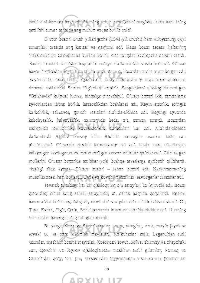 aholi soni kamaya boshladi. Shuning uchun ham Qarshi magistral katta kanalining qazilishi tuman tarixida eng muhim voqea bo’lib qoldi. G ’ uzor bozori urush yillarigacha (1941 yil urushi ) ham viloyatning quyi tumanlari orasida eng kattasi va gavjumi edi . Katta bozor asosan haftaning Yakshanba va Chorshanba kunlari bo’lib, erta tongdan kechgacha davom etardi. Boshqa kunlari hamisha baqqollik rastayu do’konlarida savdo bo’lardi. G’uzor bozori inqilobdan keyin ham ishlab turdi. Ammo, bozordan ancha putur ketgan edi. Keyinchalik bozor ichida Qodirxo’ja saroyining qadimiy naqshinkor qubbalari darvoza eshiklarini Sho’ro “ilg’orlari” o’pirib, Sangishkoni qishlog’ida tuzilgan “Bolshevik” kolxozi idorasi binosiga o’rnatishdi. G’uzor bozori ikki tomonlama ayvonlardan iborat bo’lib, bazzozlikdan boshlanar edi. Keyin attorlik, so’ngra ko’kchilik, sabzavot, guruch rastalari alohida-alohida edi. Keyingi ayvonda kabobpazlik, halvopazlik, oxirrog’ida beda, o’t, somon turardi. Bozordan tashqarida temirchilik, kovushdo’zlik do’konlari bor edi. Alohida-alohida do’konlarda Ahmad nonvoy bilan Abdulla nonvoylar uzzukun issiq non pishirishardi. G’uzorda aloxida karvonsaroy bor edi. Unda uzoq o’lkalardan kelayotgan savdogarlar asl molar ortilgan karvonlari bilan qo’nishardi. Olib kelgan mollarini G’uzor bozorida sotishar yoki boshqa tavarlarga ayribosh qilishardi. Hozirgi tilda aytsak, G’uzor bozori – jahon bozori edi. Karvonsaroyning musofirxonasi ham bo’lardi. Unda yo’kovchi musofirlar, savdogarlar tunashar edi. Tevarak atrofdagi har bir qishloqning o’z saroylari bo’lg’uvchi edi. Bozor qatoridagi oltita keng sahnli saroylarda, ot, eshak bog’lab qo’yilardi. Egalari bozor-o’charlarini tugatishgach, ulovlarini saroydan olib minib ketaverishardi. Ot, Tuya, Eshak, Sigir, Qo’y, Echki parranda bozorlari alohida-alohida edi. Ularning har-biridan bozorga ming-minglab kirardi. Bu yerga Kitob va Shahrisabzdan uzum , yong ’ oq , anor , mayiz ( ayniqsa soyaki oq va qora kishmish mayizlar ), Ko ’ kchadan anjir , Lagandidan turli uzumlar , mashhur bosma mayizlar , Kosondan sovun , xolva , shirmoy va chapchaki non , Qovchin va Jeynov qishloqlaridan mashhur arabi gilamlar , Pomuq va Chandirdan qo ’ y , teri , jun , saksovuldan tayyorlangan pista ko ’ mir ( temirchilar 60 