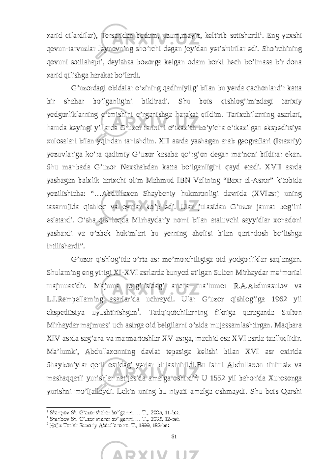 xarid qilardilar ), Tersaridan bodom , uzum , mayiz , keltirib sotishardi 1 . Eng yaxshi qovun-tarvuzlar Jeynovning sho’rchi degan joyidan yetishtirilar edi. Sho’rchining qovuni sotilahapti, deyishsa bozorga kelgan odam borki hech bo’lmasa bir dona xarid qilishga harakat bo’lardi. G ’ uzordagi obidalar o ’ zining qadimiyligi bilan bu yerda qachonlardir katta bir shahar bo ’ lganligini bildiradi . Shu bois qishlog’imizdagi tarixiy yodgorliklarning o’tmishini o’rganishga harakat qildim. Tarixchilarning asarlari, hamda keyingi yillarda G’uzor tarixini o’tkazish bo’yicha o’tkazilgan ekspeditsiya xulosalari bilan yqindan tanishdim. XII asrda yashagan arab geograflari (Istaxriy) yozuvlariga ko’ra qadimiy G’uzor kasaba qo’rg’on degan ma’noni bildirar ekan. Shu manbada G’uzor Naxshabdan katta bo’lganligini qayd etadi. XVII asrda yashagan balxlik tarixchi olim Mahmud IBN Valining “Baxr al-Asror” kitobida yozilishicha: “…Abdullaxon Shayboniy hukmronligi davrida (XVIasr) uning tasarrufida qishloq va ovular ko’p edi. Ular julasidan G’uzor jannat bog’ini eslatardi. O’sha qishloqda Mirhaydariy nomi bilan ataluvchi sayyidlar xonadoni yashardi va o’zbek hokimlari bu yerning aholisi bilan qarindosh bo’lishga intilishardi”. G’uzor qishlog’ida o’rta asr me’morchiligiga oid yodgorliklar saqlangan. Shularning eng yirigi XI-XVI asrlarda bunyod etilgan Sulton Mirhaydar me’morial majmuasidir. Majmua to’g’risidagi ancha ma’lumot R.A.Abdurasulov va L.I.Rempellarning asarlarida uchraydi. Ular G’uzor qishlog’iga 1962 yil ekspeditsiya uyushtirishgan 1 . Tadqiqotchilarning fikriga qaraganda Sulton Mirhaydar majmuasi uch asirga oid belgilarni o’zida mujassamlashtirgan. Maqbara XIV asrda sag’ana va marmartoshlar XV asrga, machid esa XVI asrda taalluqlidir. Ma’lumki, Abdullaxonning davlat tepasiga kelishi bilan XVI asr oxirida Shayboniylar qo’li ostidagi yerlar birlashtirildi.Bu ishni Abdullaxon tinimsiz va mashaqqatli yurishlar natijasida amalga oshirdi 2 . U 1552 yil bahorida Xurosonga yurishni mo’ljallaydi. Lekin uning bu niyati amalga oshmaydi. Shu bois Qarshi 1 Sharipov Sh. G’uzor shahar bo’lganmi … T.,. 2005, 11-bet. 1 Sharipov Sh. G’uzor shahar bo’lganmi … T.,. 2005, 12-bet. 2 Hofiz Tanish Buxoriy Abdullanoma. T., 1999, 183-bet 61 