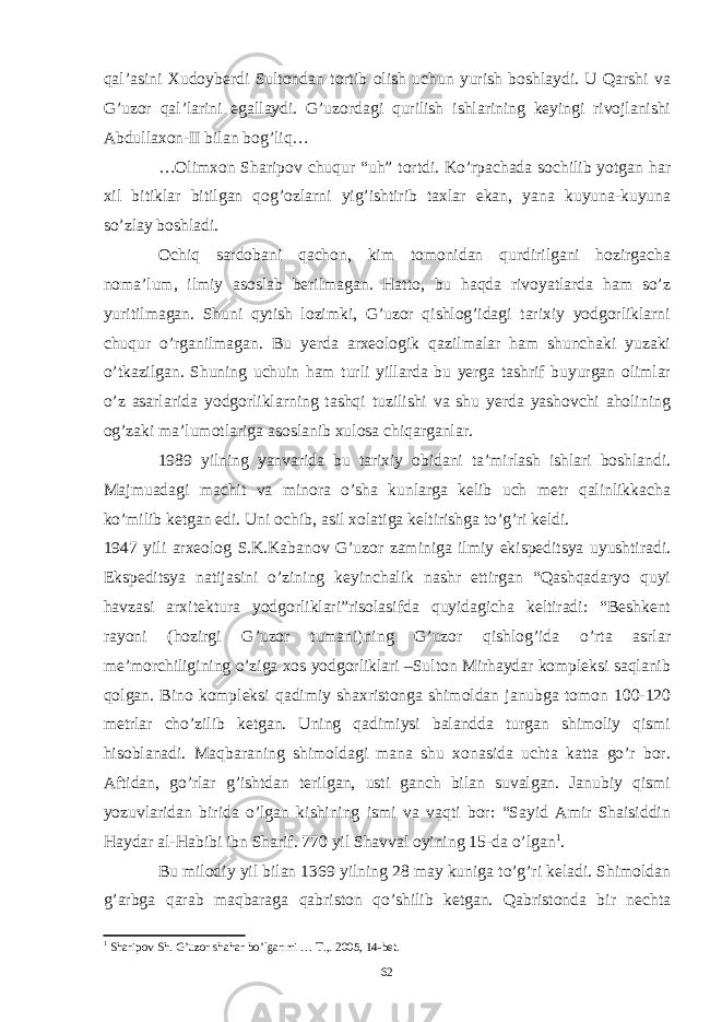 qal’asini Xudoyberdi Sultondan tortib olish uchun yurish boshlaydi. U Qarshi va G’uzor qal’larini egallaydi. G’uzordagi qurilish ishlarining keyingi rivojlanishi Abdullaxon-II bilan bog’liq… …Olimxon Sharipov chuqur “uh” tortdi. Ko’rpachada sochilib yotgan har xil bitiklar bitilgan qog’ozlarni yig’ishtirib taxlar ekan, yana kuyuna-kuyuna so’zlay boshladi. Ochiq sardobani qachon, kim tomonidan qurdirilgani hozirgacha noma’lum, ilmiy asoslab berilmagan. Hatto, bu haqda rivoyatlarda ham so’z yuritilmagan. Shuni qytish lozimki, G’uzor qishlog’idagi tarixiy yodgorliklarni chuqur o’rganilmagan. Bu yerda arxeologik qazilmalar ham shunchaki yuzaki o’tkazilgan. Shuning uchuin ham turli yillarda bu yerga tashrif buyurgan olimlar o’z asarlarida yodgorliklarning tashqi tuzilishi va shu yerda yashovchi aholining og’zaki ma’lumotlariga asoslanib xulosa chiqarganlar. 1989 yilning yanvarida bu tarixiy obidani ta’mirlash ishlari boshlandi. Majmuadagi machit va minora o’sha kunlarga kelib uch metr qalinlikkacha ko’milib ketgan edi. Uni ochib, asil xolatiga keltirishga to’g’ri keldi. 1947 yili arxeolog S.K.Kabanov G’uzor zaminiga ilmiy ekispeditsya uyushtiradi. Ekspeditsya natijasini o’zining keyinchalik nashr ettirgan “Qashqadaryo quyi havzasi arxitektura yodgorliklari”risolasifda quyidagicha keltiradi: “Beshkent rayoni (hozirgi G’uzor tumani)ning G’uzor qishlog’ida o’rta asrlar me’morchiligining o’ziga xos yodgorliklari –Sulton Mirhaydar kompleksi saqlanib qolgan. Bino kompleksi qadimiy shaxristonga shimoldan janubga tomon 100-120 metrlar cho’zilib ketgan. Uning qadimiysi balandda turgan shimoliy qismi hisoblanadi. Maqbaraning shimoldagi mana shu xonasida uchta katta go’r bor. Aftidan, go’rlar g’ishtdan terilgan, usti ganch bilan suvalgan. Janubiy qismi yozuvlaridan birida o’lgan kishining ismi va vaqti bor: “Sayid Amir Shaisiddin Haydar al-Habibi ibn Sharif. 770 yil Shavval oyining 15-da o’lgan 1 . Bu milodiy yil bilan 1369 yilning 28 may kuniga to’g’ri keladi. Shimoldan g’arbga qarab maqbaraga qabriston qo’shilib ketgan. Qabristonda bir nechta 1 Sharipov Sh. G’uzor shahar bo’lganmi … T.,. 2005, 14-bet. 62 