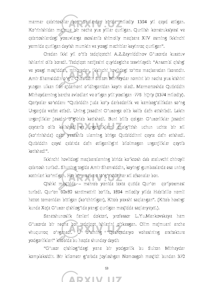 marmar qabirtoshlar bor. Shulardan birida milodiy 1394 yil qayd etilgan. Ko’rinishidan majmua bir necha yuz yillar qurilgan. Qurilish konstruksiyasi va qabrtoshlardagi yozuvlarga asoslanib shimoliy maqbara XIV asrning ikkinchi yarmida qurilgan deyish mumkin va yozgi machitlar keyinroq qurilgan”. Oradan ikki yil o’tib tadqiqotchi A.Z.Zayniddinov G’uzorda kuzatuv ishlarini olib boradi. Tadqiqot natijasini quyidagicha tasvirlaydi: “Ansambl qishgi va yozgi masjiddan, minoradan, ikkinchi hovlidagi to’rtta maqbaradan iboratdir. Amir Shamsiddin o’g’li Qutbiddin Sulton Mirhaydar nomini bir necha yuz kishini yutgan ulkan ilon-ajdarhoni o’ldirganidan keyin oladi. Marmartoshda Qutbiddin Mirhaydarning barcha avlodlari va o’lgan yili yozilgan -776 hijriy (1374 milodiy). Qariyalar so’zidan: “Qutbiddin juda ko’p darbadarlik va kambag’allikdan so’ng Urganjda vafot etibdi. Uning jasadini G’uzorga olib kelib dafn etishibdi. Lekin urganjliklar jasadni o’g’irlab ketishadi. Buni bilib qolgan G’uzorliklar jasadni qaytarib olib kelishadi va urganjliklarni chalg’itish uchun uchta bir xil (ko’rinishda) qabr yasashib ularning biriga Qutbiddinni qayta dafn etishadi. Qutbiddin qaysi qabirda dafn etilganligini bilolmagan urganjliklar qaytib ketishadi”. Ikkinchi hovlidagi maqbaralarning birida ko’ktosh deb ataluvchi chiroyli qabrtosh turibdi. Shuning tagida Amir Shamsiddin, keyingi gumbazlarda esa uning xotinlari ko’milgan. Har bir maqbara to’g’risida har xil afsonalar bor. Qishki masjidda – mehrob yonida taxta qutida Qur’on qo’lyozmasi turibdi. Qur’on 60x80 santimetirli bo’lib, 1894 milodiy yilda Habibillo nomli hattot tomonidan bitilgan (ko’chirilgan), Kitob yaxshi saqlangan”. (Kitob hozirgi kunda Xoja G’uzor qishlog’ida yangi qurilgan masjidda saqlanyapti.). Sanatshunoslik fanlari doktori, professor L.Yu.Mankovskaya ham G’uzorda bir necha bor tadqiqot ishlarini o’tkazgan. Olim majmuani ancha vhuqurroq o’rganadi. U o’zining “Qashqadaryo vohasining arxitektura yodgorliklari” kitobida bu haqda shunday deydi: “G’uzor qishlog’idagi yana bir yodgorlik bu Sulton Mirhaydar kompleksidir. Bir kilometr g’arbda joylashgan Nomozgoh masjidi bundan 370 63 