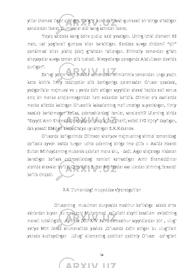 yillar chamasi ilgari qurilgan. To’g’ri burchakli besh gumbazli bir-biriga o’tadigan xonalardan iborat. Gumbazlar oldi keng sahndan iborat. Yopiq sardoba keng doira quduq kabi yasalgan. Uning ichki diametri 16 metr, usti pog’onali gumbaz bilan berkitilgan. Sardoba suvga chidamli “qir” qorishmasi bilan pishiq (obi) g’ishtdan ishlangan. Shimoliy tomondan g’isht zinapoyalar suvga tomon olib tushadi. Rivoyatlarga qaraganda Abdullaxon davrida qurilgan”. So’ngi yarim vaqt orasida zamondosh olimlarimiz tomonidan unga yaqin katta kichik ilmiy tadqiqotlar olib borilganiga qaramasdan G’uzor qasabasi, yodgorliklar majmuasi va u yerda dafn etilgan sayyidlar shaxsi haqida xali-xanuz aniq bir manba aniqlanmaganidan ham xabardor bo’ldik. Olimlar o’z asarlarida manba sifatida keltirgan G’uzorlik keksalarning ma’lumotiga suyanishgan, ilmiy asoslab berishmagan bo’lsa, qabrtoshlardagi ismlar, sanalarchi? Ularning birida “Sayyid Amir Shamsiddin Haydar al-Habibi ibn Sharif, vafoti 770 hijriy” deyilgan, deb yozadi 1947 yil ekspeditsiya uyushtirgan S.K.Kabanov. G’uzorda bo’lganimda Olimxon sharipov majmuaning shimol tomonidagi qo’lbola ayvon ostida turgan uchta qabrning biriga imo qilib – Aslida Hazrat Sulton Mirhaydarning muborak qabrlari mana shu, - dedi. Agar shajaraga nisbatan beradigan bo’lsak qabrtoshlardagi nomlari ko’rsatilgan Amir Shamsiddinlar alohida shaxslar bo’lib, Qutbiddin Sulton Mirhaydar esa ulardan birining farzandi bo’lib chiqadi. 2.2. Tumandagi muqaddas ziyoratgohlar G’uzorning musulmon dunyosida mashhur bo’lishga sabab o’rta asirlardan buyon bu maskanni Muhammad sallallohi alayhi basallam avlodining manzil tutishligidir .Ayniqsa ,XII-XIV asirlardamashhur sayyidlardan biri , ulug’ avliyo Miri Janda shumanzilida yashab ,G’uzorda dafin etilgan bu ulug’likni yanada kuchaydirgan .Ulug’ allomaning qabirlari qadimiy G’uzor qo’rg’oni 64 