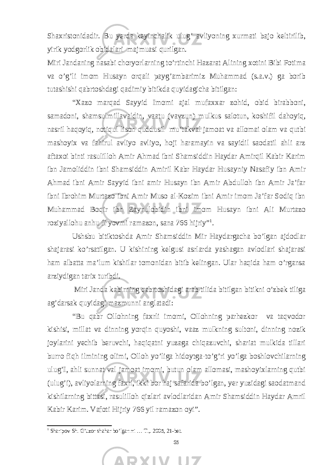 Shaxristonidadir. Bu yerda keyinchalik ulug’ avliyoning xurmati bajo keltirilib, yirik yodgorlik obidalari majmuasi qurilgan. Miri Jandaning nasabi choryorlarning to’rtinchi Hazarat Alining xotini Bibi Fotima va o’g’li imom Husayn orqali payg’ambarimiz Muhammad (s.a.v.) ga borib tutashishi qabrtoshdagi qadimiy bitikda quyidagicha bitilgan: “Xazo marqad Sayyid Imomi ajal mufaxxar zohid, obid birabboni, samadoni, shamsulmillavaldin, vaatu (vavzun) mulkus salotun, koshifil dahoyiq, nasril haqoyiq, notiqul lison quddusil mu’takval jamoat va allomai olam va qutbi mashoyix va fahirul avliyo avliyo, hoji haramayin va sayidil saodatil ahli arz aftaxoi binti rasulilloh Amir Ahmad ibni Shamsiddin Haydar Amirqil Kabir Karim ibn Jamoliddin ibni Shamsiddin Amiril Kabr Haydar Husayniy Nasafiy ibn Amir Ahmad ibni Amir Sayyid ibni amir Husayn ibn Amir Abdulloh ibn Amir Ja’far ibni Ibrohim Murtazo ibni Amir Muso al-Kozim ibni Amir imom Ja’far Sodiq ibn Muhammad Boqir ibn Zaynulobidin ibni imom Husayn ibni Ali Murtazo roziyallohu anhu fi yovmi ramazon, sana 766 hijriy” 1 . Ushsbu bitiktoshda Amir Shamsiddin Mir Haydargacha bo’lgan ajdodlar shajarasi ko’rsatilgan. U kishining kelgusi asrlarda yashagan avlodlari shajarasi ham albatta ma’lum kishilar tomonidan bitib kelingan. Ular haqida ham o’rgansa arziydigan tarix turibdi. Miri Janda kabirning qabrtoshidagi arab tilida bitilgan bitikni o’zbek tiliga ag’darsak quyidagi mazmunni anglatadi: “Bu qabr Ollohning faxrli imomi, Ollohning parhezkor va taqvodor kishisi, millat va dinning yorqin quyoshi, vaaz mulkning sultoni, dinning nozik joylarini yechib beruvchi, haqiqatni yuzaga chiqazuvchi, shariat mulkida tillari burro fiqh ilmining olimi, Olloh yo’liga hidoytga-to’g’ri yo’lga boshlovchilarning ulug’I, ahli sunnat val jamoat imomi, butun olam allomasi, mashoyixlarning qutbi (ulug’i), avliyolarning faxri, ikki bor haj safarida bo’lgan, yer yuzidagi saodatmand kishilarning bittasi, rasulilloh qizlari avlodlaridan Amir Shamsiddin Haydar Amril Kabir Karim. Vafoti Hijriy 766 yil ramazon oyi”. 1 Sharipov Sh. G’uzor shahar bo’lganmi … T.,. 2005, 21-bet. 65 