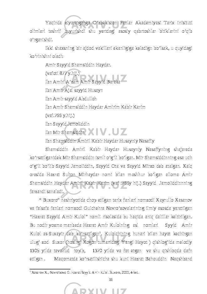 Yaqinda ziyoratgohga O’zbekiston Fanlar Akademiyasi Tarix inisituti olimlari tashrif buyurishdi shu yertdagi asosiy qabrtoshlar bitiklarini o’qib o’rganishdi. Ikki shaxsning bir ajdod vakillari ekanligiga keladign bo’lsak, u quyidagi ko’rinishni oladi: Amir Sayyid Shamsiddin Haydar. (vafoti 877 y.hij.) Ibn Amiri A’zam Amir Sayyid Baraka Ibn Amir Ajal sayyid Husayn Ibn Amir sayyid Abdulloh Ibn Amir Shamsiddin Haydar Amirim Kabir Karim (vaf.766 y.hij.) Ibn Sayyid Jamoliddin Ibn Mir Shamsiddin Ibn Shamsiddin Amiril Kabir Haydar Husayniy Nasafiy Shamsiddin Amiril Kabir Haydar Husayniy Nasafiyning shajarada ko’rsatilganidek Mir Shamsiddin ismli o’g’li bo’lgan. Mir Shamsiddinning esa uch o’g’li bo’lib-Sayyid Jamoliddin, Sayyid Ota va Sayyid Mirzo deb atalgan. Xalq orasida Hazrat Sulton Mirhaydar nomi bilan mashhur bo’lgan alloma Amir Shamsiddin Haydar Amiril Kabir Karim (vaf .766y hij.) Sayyid Jamoliddinnning farzandi sanaladi. “ Buxoro” nashriyotida chop etilgan tarix fanlari nomzodi Xayrullo Xasanov va falsafa fanlari nomzodi Gulchehra Navro’zovalarining ilmiy asosda yaratilgan “Hazrat Sayyid Amir Kulol” nomli risolasida bu haqida aniq dalillar keltirilgan. Bu nodir yozma manbada Hazrat Amir Kulolning asl nomlari Syyid Amir Kulol as-Suxayir deb ko’rsatilgan 1 . Kulolchining hunari bilan hayot kechirgan ulug’ zod Suxor (hozirgi Kogon tumanidagi Yangi Hayot ) qishlog’ida melodiy 1305 yilda tavallud topib, 1370 yilda va fot etgan va shu qishloqda dafn etilgan . Maqomatda ko’rsatilishicha shu kuni Hazrat Bahouddin Naqshband 1 Xasanov X., Navro’zova G. Hazrat Sayyid Amir Kulol. Buxoro, 2000, 4-bet. 66 