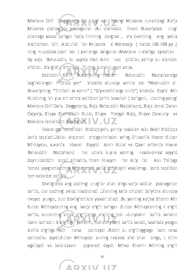 Mavlono Orif Deggaroniy (bu ulug’ zot hozirgi Muborak tumanidagi Xo’ja Muborak qishlog’ida yashaganlar .Bu qishloqda Imom Buxoriydek ulug’ allomaga soboq bo’lgan hadis ilmining darg’asi , o’z davrining eng yetuk kishilaridan biri Abdulloh ibn Muborak al-Marvoziy ( melod 736-798 yy .) ning muqaddas qabri bor ) yonlariga kelganlar .Movlono u kishiga aytadilar: - Ey xoja Bahouddin, bu paytda Hzrt Amir naql qildilar, ya’niy bu olamdan o’tdilar. Siz g’oful o’tiribsiz . Turing, kutishni vaqti emas. Sadriddin Salim Buxoriyning Hazrat Bohouddin Naqishbandga bag’ishlangan “Dilda yor” kitobida shunday satirlar bor “Nosiruddin al- Buxoriyning “Tuhfatil az-zoirin” ( “Ziyoratchilarga tuhfa”) kitobida Sayid Mir Kulolning bir yuz o’n to’rtta xalifalari (o’rin bosarlari ) bo’lgani, ularning yetugi Mavlono Orif Deha Deggaroniy, Xoja Bahouddin Naqishband, Xoja Jamol Dehan Osiyoiy, Shayx Shamsiddin Kulol, Shayx Yodgor Xoja, Shayx Darzuniy va Mavlono Jamoliddin Koshiylar”. Hazrat ota tomonidan Siddiqqiydir, ya’niy nasablari Abu Bakir Siddiqqa borib taqaladi.Ushbu shajarani o’qiganimizdan so’ng G’uzorlik Hazrat Sulton Mirhaydar, suxorlik Hazrat Sayyid Amir Kulol va Qasri orifonlik Hazrat Bahouddin Naqishband - har uchala buyuk zotning nasabnomasi sayyid Zaynulobiddin orqali birlashib, imom Husayin ibn Aliy ibn Abu Tolibga hamda payg’ambarimiz Muhammad sallallohi alayhi vasalamga borib taqalidan ham xabardor bo’ldik . Sovlig’orda eng qadimgi urug’lar bilan birga xo’ja saidlar yashaganlar bo’lib, ular qadimgi avlod hisoblanadi .Ularning kelib chiqishi bo’yicha shunday rivoyat yurgan, buni Sovlig’orliklar yaxshi biladi .Bu yerning xo’jasi Shomir Mir Sulton Mirhaydarning eng kenja o’g’li bo’lgan .Sulton Mirhaydarning 7 o’g’li bo’lib, kunlarning birida o’g’illariga o’zining mol –dunyosini bo’lib berishni lozim ko’radi : 3 o’g’liga yerlarini, mol-dunyosini bo’lib beradi, beshikda yotgan kichik o’g’liga hech narsa qolmaydi .Xotini bu o’g’linggizga hech narsa qolmadiku deydi.Sulton Mirhaydar buning nasibasi o’zi bilan birga, u bilim egallaydi va balo-qazoni qaytaradi deydi. Mirzo Shomir Mirning o’g’li 67 