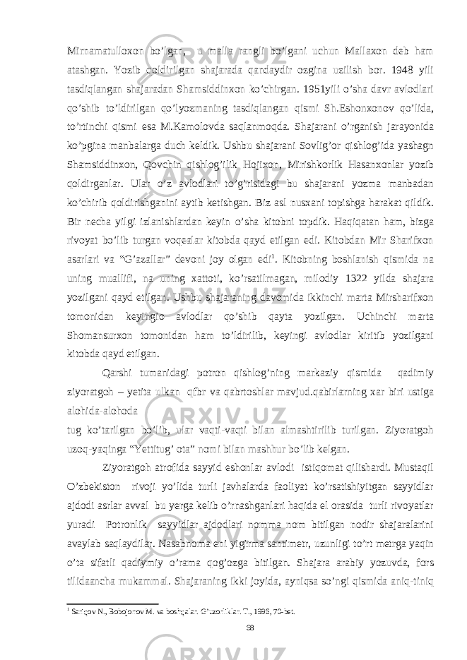 Mirnamatulloxon bo’lgan, u malla rangli bo’lgani uchun Mallaxon deb ham atashgan. Yozib qoldirilgan shajarada qandaydir ozgina uzilish bor. 1948 yili tasdiqlangan shajaradan Shamsiddinxon ko’chirgan. 1951yili o’sha davr avlodlari qo’shib to’ldirilgan qo’lyozmaning tasdiqlangan qismi Sh.Eshonxonov qo’lida, to’rtinchi qismi esa M.Kamolovda saqlanmoqda. Shajarani o’rganish jarayonida ko’pgina manbalarga duch keldik. Ushbu shajarani Sovlig’or qishlog’ida yashagn Shamsiddinxon, Qovchin qishlog’ilik Hojixon, Mirishkorlik Hasanxonlar yozib qoldirganlar. Ular o’z avlodlari to’g’risidagi bu shajarani yozma manbadan ko’chirib qoldirishganini aytib ketishgan. Biz asl nusxani topishga harakat qildik. Bir necha yilgi izlanishlardan keyin o’sha kitobni topdik. Haqiqatan ham, bizga rivoyat bo’lib turgan voqealar kitobda qayd etilgan edi. Kitobdan Mir Sharifxon asarlari va “G’azallar” devoni joy olgan edi 1 . Kitobning boshlanish qismida na uning muallifi, na uning xattoti, ko’rsatilmagan, milodiy 1322 yilda shajara yozilgani qayd etilgan. Ushbu shajaraning davomida ikkinchi marta Mirsharifxon tomonidan keyingio avlodlar qo’shib qayta yozilgan. Uchinchi marta Shomansurxon tomonidan ham to’ldirilib, keyingi avlodlar kiritib yozilgani kitobda qayd etilgan. Qarshi tumanidagi potron qishlog’ning markaziy qismida qadimiy ziyoratgoh – yetita ulkan qfbr va qabrtoshlar mavjud.qabirlarning xar biri ustiga alohida-alohoda tug ko’tarilgan bo’lib, ular vaqti-vaqti bilan almashtirilib turilgan. Ziyoratgoh uzoq-yaqinga “Yettitug’ ota” nomi bilan mashhur bo’lib kelgan. Ziyoratgoh atrofida sayyid eshonlar avlodi istiqomat qilishardi. Mustaqil O’zbekiston rivoji yo’lida turli javhalarda faoliyat ko’rsatishiyitgan sayyidlar ajdodi asrlar avval bu yerga kelib o’rnashganlari haqida el orasida turli rivoyatlar yuradi Potronlik sayyidlar ajdodlari nomma nom bitilgan nodir shajaralarini avaylab saqlaydilar. Nasabnoma eni yigirma santimetr, uzunligi to’rt metrga yaqin o’ta sifatli qadiymiy o’rama qog’ozga bitilgan. Shajara arabiy yozuvda, fors tilidaancha mukammal. Shajaraning ikki joyida, ayniqsa so’ngi qismida aniq-tiniq 1 Sariqov N., Bobojonov M. va boshqalar. G’uzorliklar. T., 1996, 70-bet. 68 