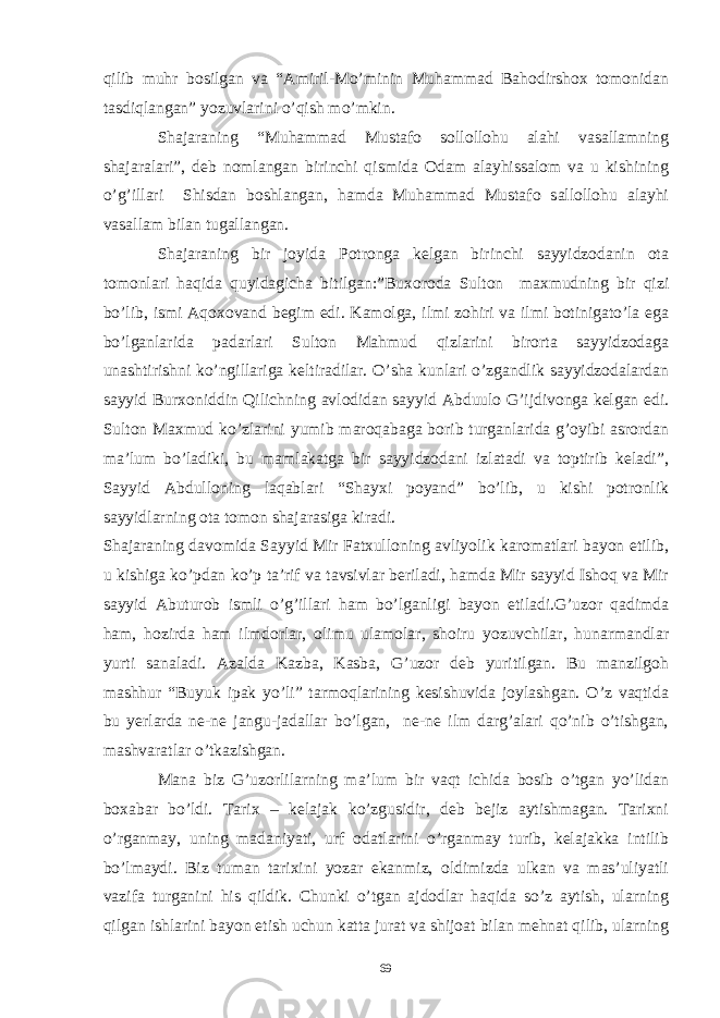 qilib muhr bosilgan va “Amiril-Mo’minin Muhammad Bahodirshox tomonidan tasdiqlangan” yozuvlarini o’qish mo’mkin. Shajaraning “Muhammad Mustafo sollollohu alahi vasallamning shajaralari”, deb nomlangan birinchi qismida Odam alayhissalom va u kishining o’g’illari Shisdan boshlangan, hamda Muhammad Mustafo sallollohu alayhi vasallam bilan tugallangan. Shajaraning bir joyida Potronga kelgan birinchi sayyidzodanin ota tomonlari haqida quyidagicha bitilgan:”Buxoroda Sulton maxmudning bir qizi bo’lib, ismi Aqoxovand begim edi. Kamolga, ilmi zohiri va ilmi botinigato’la ega bo’lganlarida padarlari Sulton Mahmud qizlarini birorta sayyidzodaga unashtirishni ko’ngillariga keltiradilar. O’sha kunlari o’zgandlik sayyidzodalardan sayyid Burxoniddin Qilichning avlodidan sayyid Abduulo G’ijdivonga kelgan edi. Sulton Maxmud ko’zlarini yumib maroqabaga borib turganlarida g’oyibi asrordan ma’lum bo’ladiki, bu mamlakatga bir sayyidzodani izlatadi va toptirib keladi”, Sayyid Abdulloning laqablari “Shayxi poyand” bo’lib, u kishi potronlik sayyidlarning ota tomon shajarasiga kiradi. Shajaraning davomida Sayyid Mir Fatxulloning avliyolik karomatlari bayon etilib, u kishiga ko’pdan ko’p ta’rif va tavsivlar beriladi, hamda Mir sayyid Ishoq va Mir sayyid Abuturob ismli o’g’illari ham bo’lganligi bayon etiladi.G’uzor qadimda ham, hozirda ham ilmdorlar, olimu ulamolar, shoiru yozuvchilar, hunarmandlar yurti sanaladi. Azalda Kazba, Kasba, G’uzor deb yuritilgan. Bu manzilgoh mashhur “Buyuk ipak yo’li” tarmoqlarining kesishuvida joylashgan. O’z vaqtida bu yerlarda ne-ne jangu-jadallar bo’lgan, ne-ne ilm darg’alari qo’nib o’tishgan, mashvaratlar o’tkazishgan. Mana biz G’uzorlilarning ma’lum bir vaqt ichida bosib o’tgan yo’lidan boxabar bo’ldi. Tarix – kelajak ko’zgusidir, deb bejiz aytishmagan. Tarixni o’rganmay, uning madaniyati, urf odatlarini o’rganmay turib, kelajakka intilib bo’lmaydi. Biz tuman tarixini yozar ekanmiz, oldimizda ulkan va mas’uliyatli vazifa turganini his qildik. Chunki o’tgan ajdodlar haqida so’z aytish, ularning qilgan ishlarini bayon etish uchun katta jurat va shijoat bilan mehnat qilib, ularning 69 