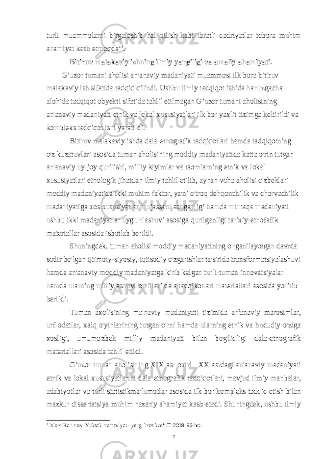 turli muammolarni birgalashib hal qilish kabi ibratli qadriyatlar tobora muhim ahamiyat kasb etmoqda&#34; 1 . Bitiruv malakaviy ishning ilmiy yangiligi va amaliy ahamiyati. G’uzor tumani aholisi an&#39;anaviy madaniyati muammosi ilk bora bitiruv malakaviy ish sifatida tadqiq qilindi. Ushbu ilmiy tadqiqot ishida hanuzgacha alohida tadqiqot obyekti sifatida tahlil etilmagan G’uzor tumani aholisining an&#39;anaviy madaniyati etnik va lokal xususiyatlari ilk bor yaxlit tizimga keltirildi va kompleks tadqiqot ishi yaratildi. Bitiruv malakaviy ishda dala-etnografik tadqiqotlari hamda tadqiqotning o&#39;z kuzatuvlari asosida tuman aholisining moddiy madaniyatida katta o&#39;rin tutgan an&#39;anaviy uy-joy qurilishi, milliy kiyimlar va taomlarning etnik va lokal xususiyatlari etnologik jihatdan ilmiy tahlil etilib, aynan voha aholisi o&#39;zbeklari moddiy madaniyatida ikki muhim faktor, ya&#39;ni o&#39;troq dehqonchilik va chorvachilik madaniyatiga xos xususiyatlar mujassamlashganligi hamda mintaqa madaniyati ushbu ikki madaniyatlar uyg&#39;unlashuvi asosiga qurilganligi tarixiy-etnofafik materiallar asosida isbotlab berildi. Shuningdek, tuman aholisi moddiy madaniyatining o&#39;rganilayotgan davrda sodir bo&#39;lgan ijtimoiy-siyosiy, iqtisodiy o&#39;zgarishlar ta&#39;sirida transformatsiyalashuvi hamda an&#39;anaviy moddiy madaniyatga kirib kelgan turli-tuman innovatsiyalar hamda ularning milliylashuvi omillari dala tadqikotlari materiallari asosida yoritib berildi. Tuman axolisining ma&#39;naviy madaniyati tizimida arfanaviy marosimlar, urf-odatlar, xalq o&#39;yinlarining tutgan o&#39;rni hamda ularning etnik va hududiy o&#39;ziga xosligi, umumo&#39;zbek milliy madaniyati bilan bog&#39;liqligi dala-etnografik materiallari asosida tahlil etildi. G’uzor tuman aholisining XIX asr oxiri - XX asrdagi an&#39;anaviy madaniyati etnik va lokal xususiyatlarini dala-etnografik tadqiqotlari, mavjud ilmiy manbalar, adabiyotlar va turli statistikma&#39;lumotlar asosida ilk bor kompleks tadqiq etish bilan mazkur dissertatsiya muhim nazariy ahamiyat kasb etadi. Shuningdek, ushbu ilmiy 1 I slom Karimov. Yuksak ma&#39;naviyat - yengilmas kuch.T.:2008. 96-bet.. 7 