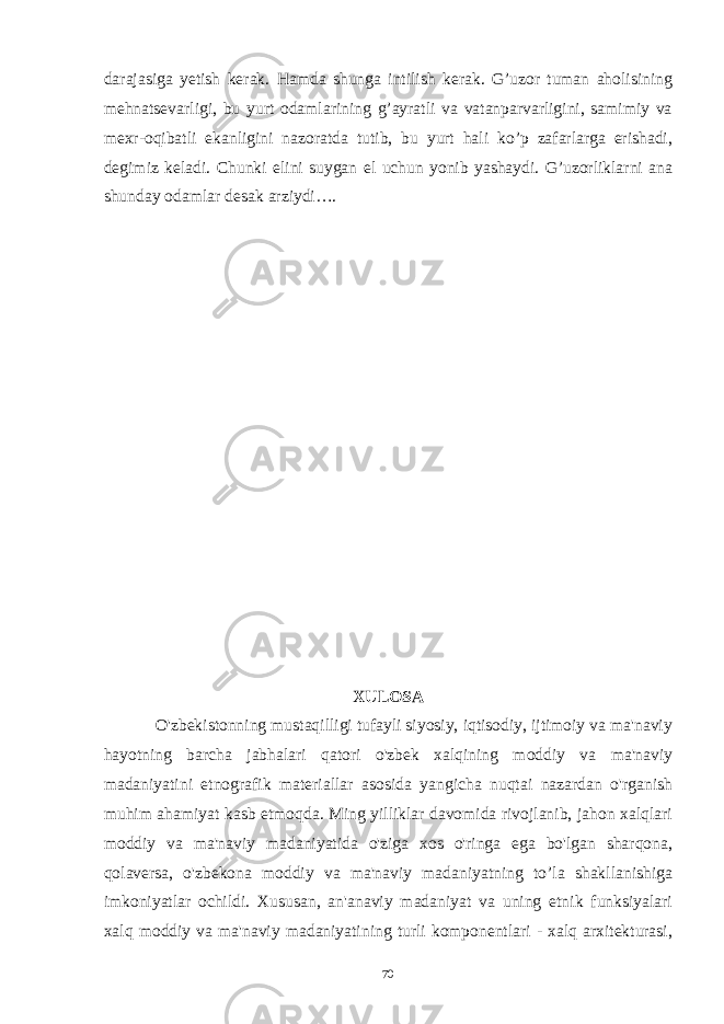 darajasiga yetish kerak. Hamda shunga intilish kerak. G’uzor tuman aholisining mehnatsevarligi, bu yurt odamlarining g’ayratli va vatanparvarligini, samimiy va mexr-oqibatli ekanligini nazoratda tutib, bu yurt hali ko’p zafarlarga erishadi, degimiz keladi. Chunki elini suygan el uchun yonib yashaydi. G’uzorliklarni ana shunday odamlar desak arziydi…. XULOSA O&#39;zbekistonning mustaqilligi tufayli siyosiy, iqtisodiy, ijtimoiy va ma&#39;naviy hayotning barcha jabhalari qatori o&#39;zbek xalqining moddiy va ma&#39;naviy madaniyatini etnografik materiallar asosida yangicha nuqtai nazardan o&#39;rganish muhim ahamiyat kasb etmoqda. Ming yilliklar davomida rivojlanib, jahon xalqlari moddiy va ma&#39;naviy madaniyatida o&#39;ziga xos o&#39;ringa ega bo&#39;lgan sharqona, qolaversa, o&#39;zbekona moddiy va ma&#39;naviy madaniyatning to’la shakllanishiga imkoniyatlar ochildi. Xususan, an&#39;anaviy madaniyat va uning etnik funksiyalari xalq moddiy va ma&#39;naviy madaniyatining turli komponentlari - xalq arxitekturasi, 70 