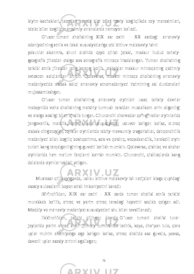 kiyim-kechaklari, taomlari hamda ular bilan uzviy bogliqlikda to&#39;y marosimlari, tabiat bilan bog&#39;liq marosimiy an&#39;analarda namoyon bo ’ ladi. G’uzor tumani aholisining XIX asr oxiri - XX asrdagi an&#39;anaviy adaniyatining etnik va lokal xususiyatlariga oid bitiruv malakaviy ishni yakunlar ekanmiz, shuni alohida qayd qilish joizki, mazkur hudud tarixiy- geografik jihatdan o&#39;ziga xos etnografik mintaqa hisoblangan. Tuman aholisining tarkibi etnik jihatdan rang-barang bo&#39;lib, o&#39;zbeklar mazkur mintaqaning qadimiy avtoxton xalqlaridan biridir. Qolaversa, mazkur mintaqa aholisining an&#39;anaviy madaniyatida o&#39;zbek xalqi an&#39;anaviy etnomadaniyati tizimining asl durdonalari mujassamlashgan. G’uzor tuman aholisining an&#39;anaviy o&#39;yinlari uzoq tarixiy davrlar mobaynida voha aholisining maishiy turmush tarzidan mustahkam o&#39;rin olganligi va o&#39;ziga xosligi bilan ajralib turgan. Chunonchi chorvador qo k ng k irotlar o&#39;yinlarida jangovarlik, mardlik, tantilik kabi xususiyatlar ustuvor bo&#39;lgan bo&#39;lsa, o&#39;.troq o&#39;zbek-chig&#39;atoylar, tojiklar o&#39;yinlarida tabiiy-mavsumiy o&#39;zgarishlar, dehqonchilik madaniyati bilan bog&#39;liq boshqotirma, so&#39;z va qo&#39;shiq, voqeabandlik, harakatli o&#39;yin turlari keng tarqalganligining guvohi bo&#39;lish mumkin. Qolaversa, qishloq va shahar o&#39;yinlarida ham ma&#39;lum farqlarni ko&#39;rish mumkin. Chunonchi, qishloqlarda keng dalalarda o&#39;yinlar tashkil etilgan. Muxtasar qilib aytganda, ushbu bitiruv malakaviy ish natijalari bizga quyidagi asosiy xulosalarni bayon etish imkoniyatini beradi: Birinchidan, XIX asr oxiri - XX asrda tuman aholisi etnik tarkibi murakkab bo’lib, o&#39;troq va yarim o&#39;troq tarzdagi hayotini saqlab qolgan edi. Moddiy va ma&#39;naviy madaniyat xususiyatlari shu bilan tavsiflanadi; Ikkinchidan, tadqiq qilingan davrda G’uzor tumani aholisi turar- joylarida yarim o&#39;troq aholi ijtimoiy turmushida lochik, kapa, cho’pon tula, qora uylar muhim ahamiyatga ega bo&#39;lgan bo&#39;lsa, o&#39;troq aholida esa guvala, paxsa, devorli uylar asosiy o&#39;rinni egallagan; 71 