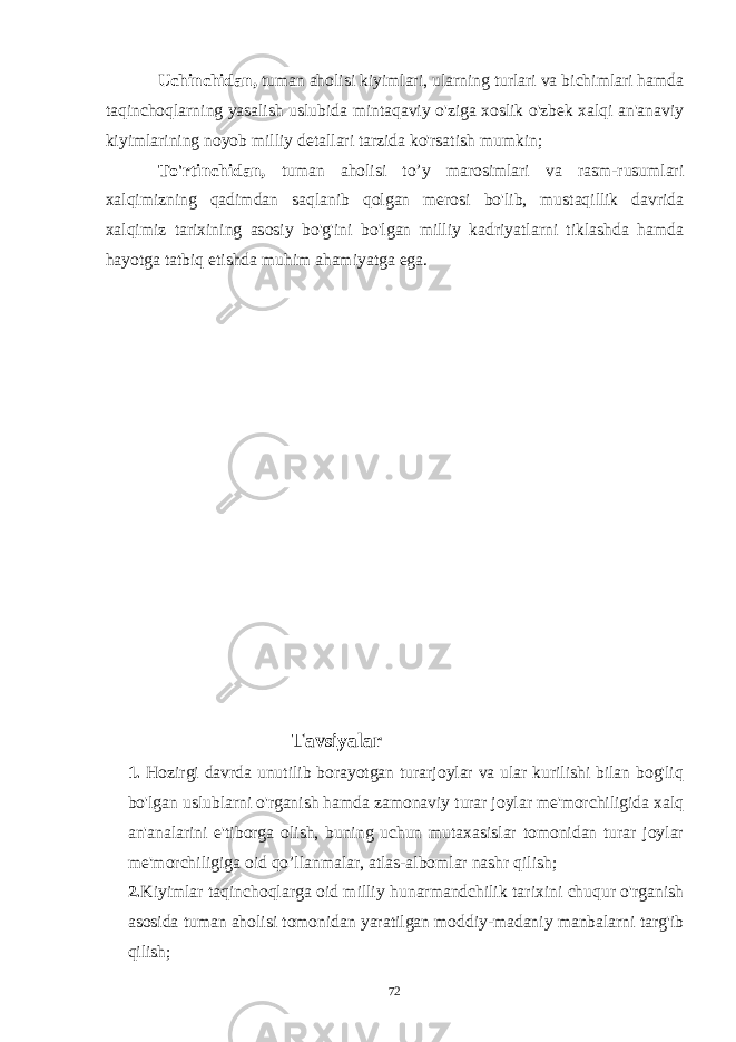 Uchinchidan, tuman aholisi kiyimlari, ularning turlari va bichimlari hamda taqinchoqlarning yasalish uslubida mintaqaviy o&#39;ziga xoslik o&#39;zbek xalqi an&#39;anaviy kiyimlarining noyob milliy detallari tarzida ko&#39;rsatish mumkin; To&#39;rtinchidan, tuman aholisi to’y marosimlari va rasm-rusumlari xalqimizning qadimdan saqlanib qolgan merosi bo&#39;lib, mustaqillik davrida xalqimiz tarixining asosiy bo&#39;g&#39;ini bo&#39;lgan milliy kadriyatlarni tiklashda hamda hayotga tatbiq etishda muhim ahamiyatga ega. Tavsiyalar 1. Hozirgi davrda unutilib borayotgan turarjoylar va ular kurilishi bilan bog&#39;liq bo&#39;lgan uslublarni o&#39;rganish hamda zamonaviy turar joylar me&#39;morchiligida xalq an&#39;analarini e&#39;tiborga olish, buning uchun mutaxasislar tomonidan turar joylar me&#39;morchiligiga oid qo’llanmalar, atlas-albomlar nashr qilish; 2. Kiyimlar taqinchoqlarga oid milliy hunarmandchilik tarixini chuqur o&#39;rganish asosida tuman aholisi tomonidan yaratilgan moddiy-madaniy manbalarni targ&#39;ib qilish; 72 