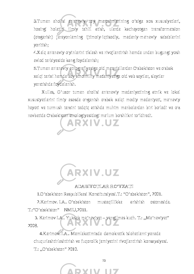 3. Tuman aholisi an&#39;anaviy to&#39;y marosimlarining o’ziga xos xususiyatlari, hozirgi holatini ilmiy tahlil etish, ularda kechayotgan transformatsion (o&#39;zgarish) jarayonlaming ijtimoiy-iqtisodiy, madaniy-ma&#39;naviy sabablarini yoritish; 4. Xalq an&#39;anaviy o&#39;yinlarini tiklash va rivojlantirish hamda undan bugungi yosh avlod tarbiyasida keng foydalanish; 5. Tuman an&#39;anaviy etnograflyasiga oid materiallardan O&#39;zbekiston va o&#39;zbek xalqi tarixi hamda boy etnomilliy madaniyatiga oid veb saytlar, slaytlar yaratishda foydalanish. Xullas, G’uzor tuman aholisi an&#39;anaviy madaniyatining etnik va lokal xususiyatlarini ilmiy asosda o&#39;rganish o&#39;zbek xalqi modiy madaniyati, ma&#39;naviy hayoti va turmush tarzini tadqiq etishda muhim manbalardan biri bo&#39;ladi va o&#39;z navbatida O&#39;zbekiston etnologiyasidagi ma&#39;lum bo&#39;shlikni to’ldiradi. ADABIYOTLAR RO’YXATI 1.O’zbekiston Respublikasi Konstitutsiyasi.T.: “O’zbekiston”, 2001. 2.Karimov. I.A.. O’zbekiston mustaqillikka erishish ostonasida. T.:”O’zbekiston” NMIU,2011. 3. Karimov I.A.. Yuksak ma’naviyat – yengilmas kuch. T.: ,,Ma’naviyat” 2008. 4.Karimov. I.A.. Mamlakatimizda demokratik islohatlarni yanada chuqurlashtirlashtirish va fuqorolik jamiyatini rivojlantirish konsepsiyasi. T.: ,,O’zbekiston” 2010. 73 