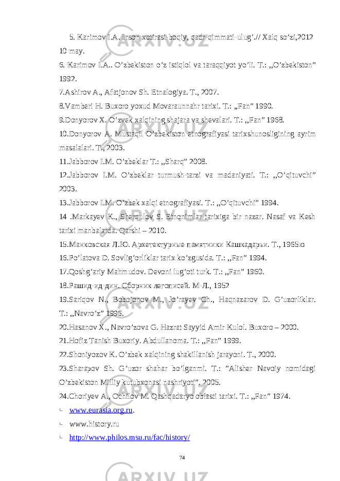 5. Karimov I.A. Inson xotirasi-boqiy, qadr-qimmati-ulug’.// Xalq so’zi,2012 10 may. 6. Karimov I.A.. O’zbekiston o’z istiqlol va taraqqiyot yo’li. T.: ,,O’zbekiston” 1992. 7.Ashirov A., Afatjonov Sh. Etnalogiya. T., 2007. 8.Vamberi H. Buxoro yoxud Movaraunnahr tarixi. T.: ,,Fan” 1990. 9.Donyorov X. O’zvek xalqining shajara va shevalari. T.: ,,Fan” 1968. 10.Donyorov A. Mustaqil O’zbekiston etnografiyasi tarixshunosligining ayrim masalalari. T., 2003. 11.Jabborov I.M. O’zbeklar T.: ,,Sharq” 2008. 12.Jabborov I.M. O’zbeklar turmush-tarzi va madaniyati. T.: ,,O’qituvchi” 2003. 13.Jabborov I.M. O’zbek xalqi etnografiyasi. T.: ,,O’qituvchi” 1994. 14 .Markayev K., Sherqulov S. Etnonimlar tarixiga bir nazar. Nasaf va Kesh tarixi manbalarda. Qarshi – 2010. 15.Манковская Л.Ю. Архетектурные памятники Кашкадарьи. Т ., 1965 ю 16.Po’latova D. Sovlig’orliklar tarix ko’zgusida. T.: ,,Fan” 1994. 17.Qoshg’ariy Mahmudov. Devoni lug’oti turk. T.: ,,Fan” 1960. 18.Рашид-ид-дин. Сборник легописей. М-Л., 1952 19. Sariqov N ., Bobojonov M ., Jo ’ rayev Ch ., Haqnazarov D . G ’ uzorliklar . T.: ,,Navro’z” 1996. 20.Hasanov X., Navro’zova G. Hazrat Sayyid Amir Kulol. Buxoro – 2000. 21.Hofiz Tanish Buxoriy. Abdullanoma. T.: ,,Fan” 1999. 22.Shoniyozov K. O’zbek xalqining shakillanish jarayoni. T., 2000. 23.Sharapov Sh. G’uzor shahar bo’lganmi. T.: ”Alisher Navoiy nomidagi O’zbekiston Milliy kutubxonasi nashriyoti”. 2005. 24.Choriyev A., Ochilov M. Qashqadaryo oblasti tarixi. T.: ,,Fan” 1974.  www.eurasia.org.ru .  www.history.ru    http://www.philos.msu.ru/fac/history/ 74 